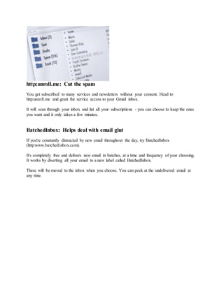 http:unroll.me: Cut the spam
You get subscribed to many services and newsletters without your consent. Head to
http:unroll.me and grant the service access to your Gmail inbox.
It will scan through your inbox and list all your subscriptions - you can choose to keep the ones
you want and it only takes a few minutes.
BatchedInbox: Helps deal with email glut
If you're constantly distracted by new email throughout the day, try BatchedInbox
(http:www.batchedinbox.com).
It's completely free and delivers new email in batches, at a time and frequency of your choosing.
It works by diverting all your email to a new label called BatchedInbox.
These will be moved to the inbox when you choose. You can peek at the undelivered email at
any time.
 