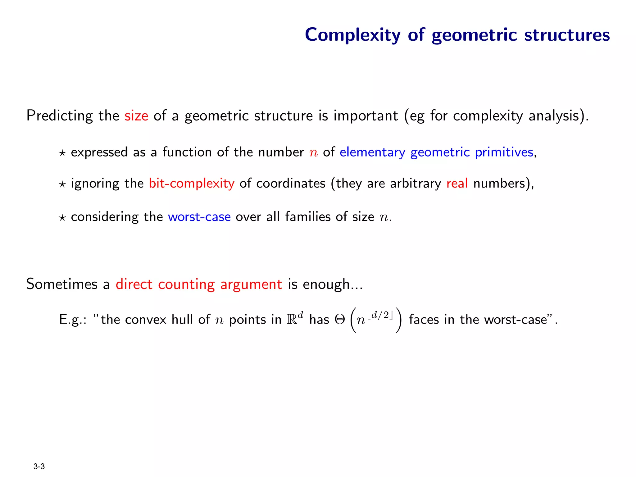 Complexity of geometric structures



Predicting the size of a geometric structure is important (eg for complexity analysis).

        expressed as a function of the number n of elementary geometric primitives,

        ignoring the bit-complexity of coordinates (they are arbitrary real numbers),

        considering the worst-case over all families of size n.



Sometimes a direct counting argument is enough...

       E.g.: ”the convex hull of n points in Rd has Θ n    d/2
                                                                  faces in the worst-case”.




 3-3
 