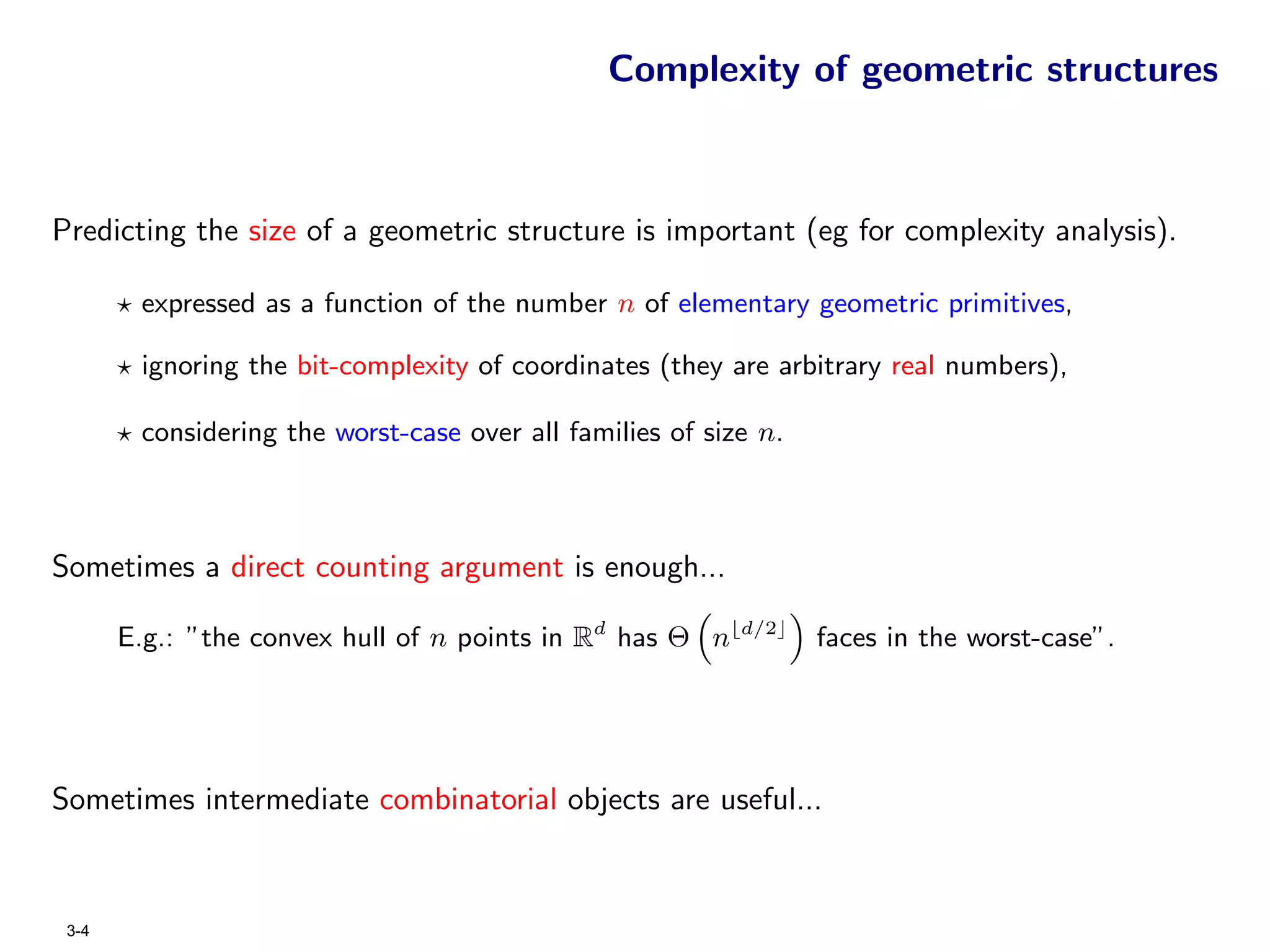 Complexity of geometric structures



Predicting the size of a geometric structure is important (eg for complexity analysis).

        expressed as a function of the number n of elementary geometric primitives,

        ignoring the bit-complexity of coordinates (they are arbitrary real numbers),

        considering the worst-case over all families of size n.



Sometimes a direct counting argument is enough...

       E.g.: ”the convex hull of n points in Rd has Θ n    d/2
                                                                  faces in the worst-case”.




Sometimes intermediate combinatorial objects are useful...



 3-4
 