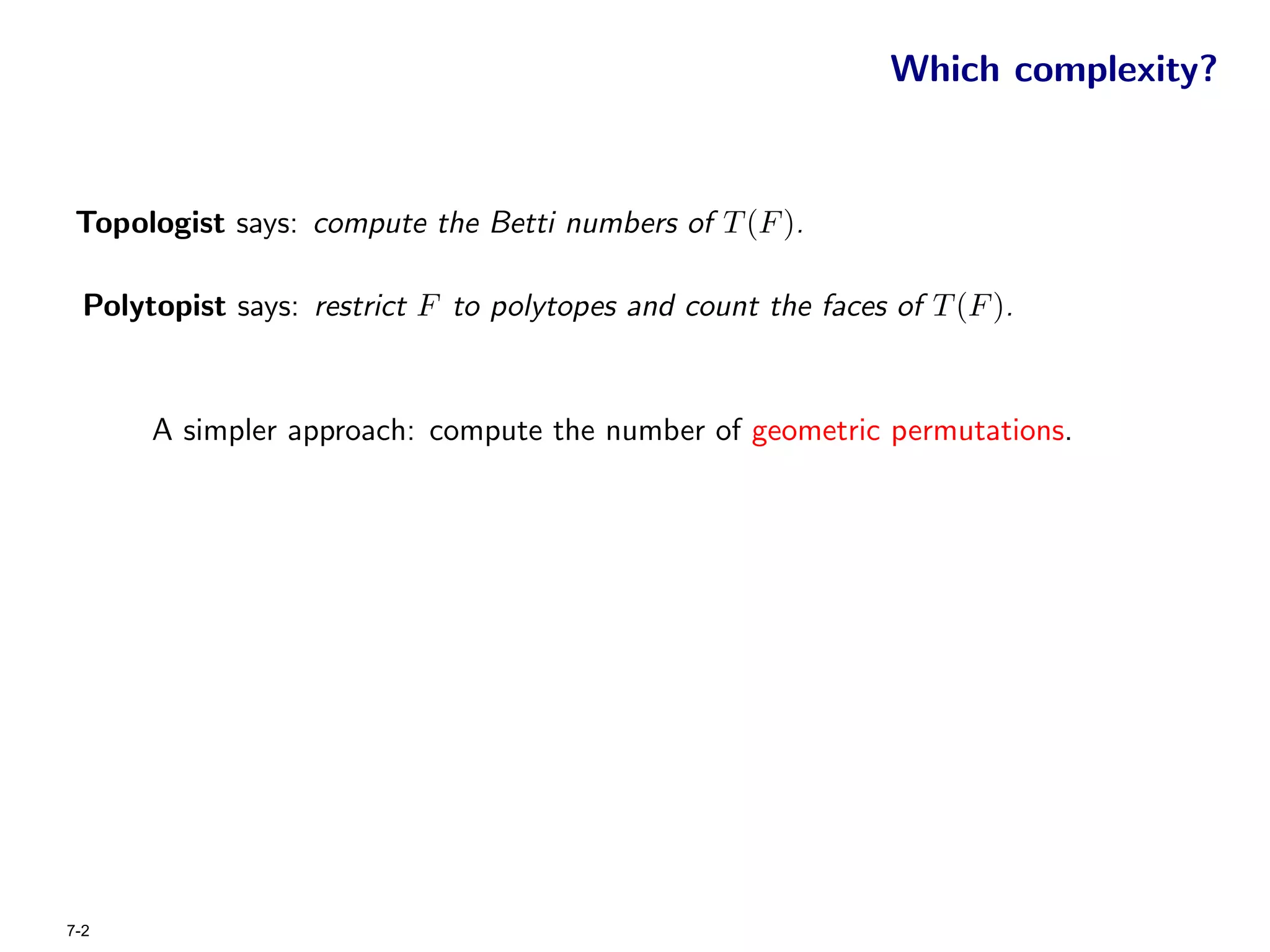 Which complexity?


 Topologist says: compute the Betti numbers of T (F ).

  Polytopist says: restrict F to polytopes and count the faces of T (F ).


       A simpler approach: compute the number of geometric permutations.




7-2
 