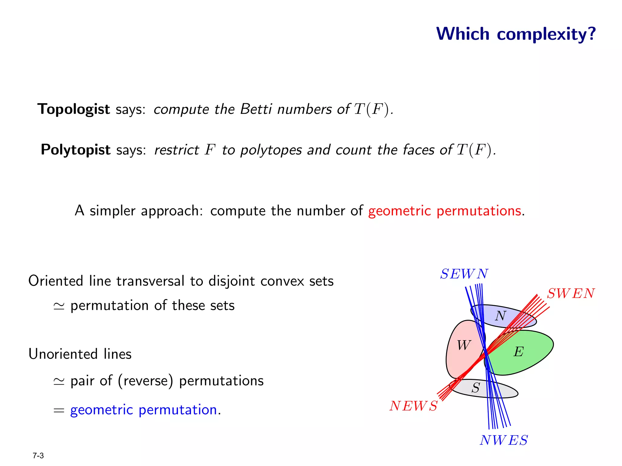 Which complexity?


 Topologist says: compute the Betti numbers of T (F ).

  Polytopist says: restrict F to polytopes and count the faces of T (F ).


         A simpler approach: compute the number of geometric permutations.



                                                                 SEW N
Oriented line transversal to disjoint convex sets
                                                                                  SW EN
        permutation of these sets
                                                                          N

                                                                  W           E
Unoriented lines
        pair of (reverse) permutations                                S
      = geometric permutation.                          N EW S

                                                                      N W ES
7-3
 
