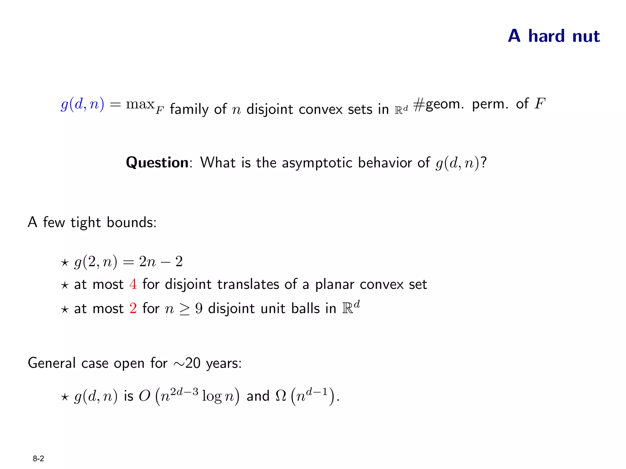 A hard nut


      g(d, n) = maxF family of n disjoint convex sets in   Rd
                                                                #geom. perm. of F


                Question: What is the asymptotic behavior of g(d, n)?


A few tight bounds:

        g(2, n) = 2n − 2
        at most 4 for disjoint translates of a planar convex set
        at most 2 for n ≥ 9 disjoint unit balls in Rd


General case open for ∼20 years:

        g(d, n) is O n2d−3 log n and Ω nd−1 .


8-2
 