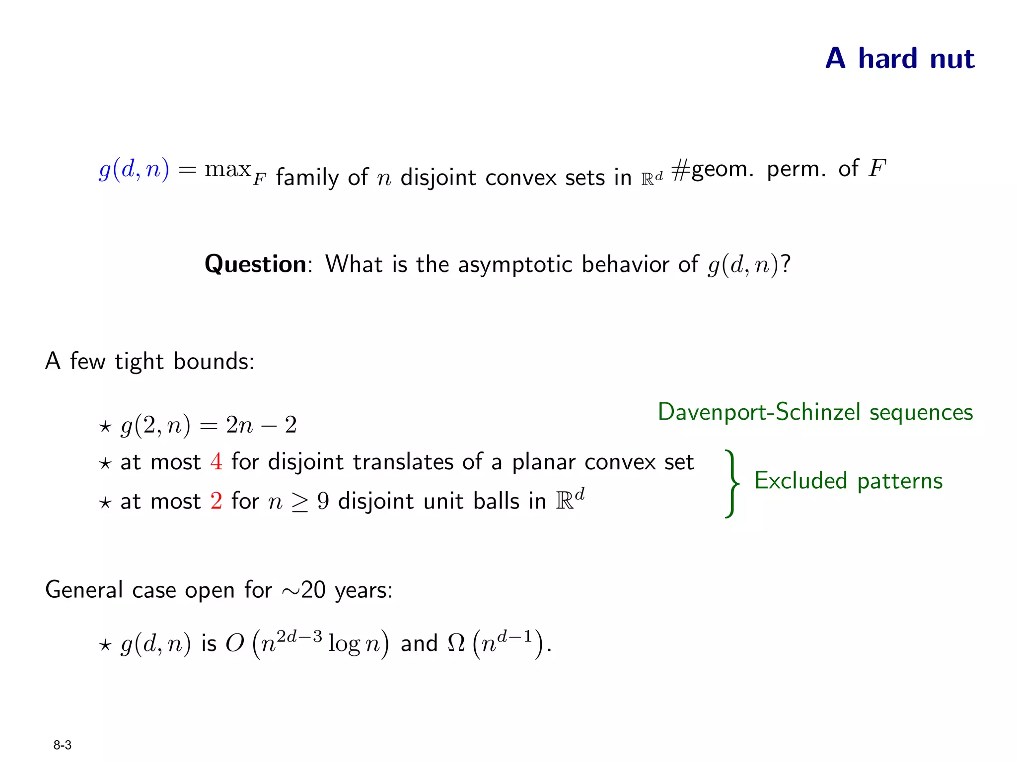 A hard nut


      g(d, n) = maxF family of n disjoint convex sets in   Rd
                                                                #geom. perm. of F


               Question: What is the asymptotic behavior of g(d, n)?


A few tight bounds:

                                                            Davenport-Schinzel sequences
        g(2, n) = 2n − 2
        at most 4 for disjoint translates of a planar convex set
        at most 2 for n ≥ 9 disjoint unit balls in R d              }
                                                                    Excluded patterns



General case open for ∼20 years:

        g(d, n) is O n2d−3 log n and Ω nd−1 .


8-3
 