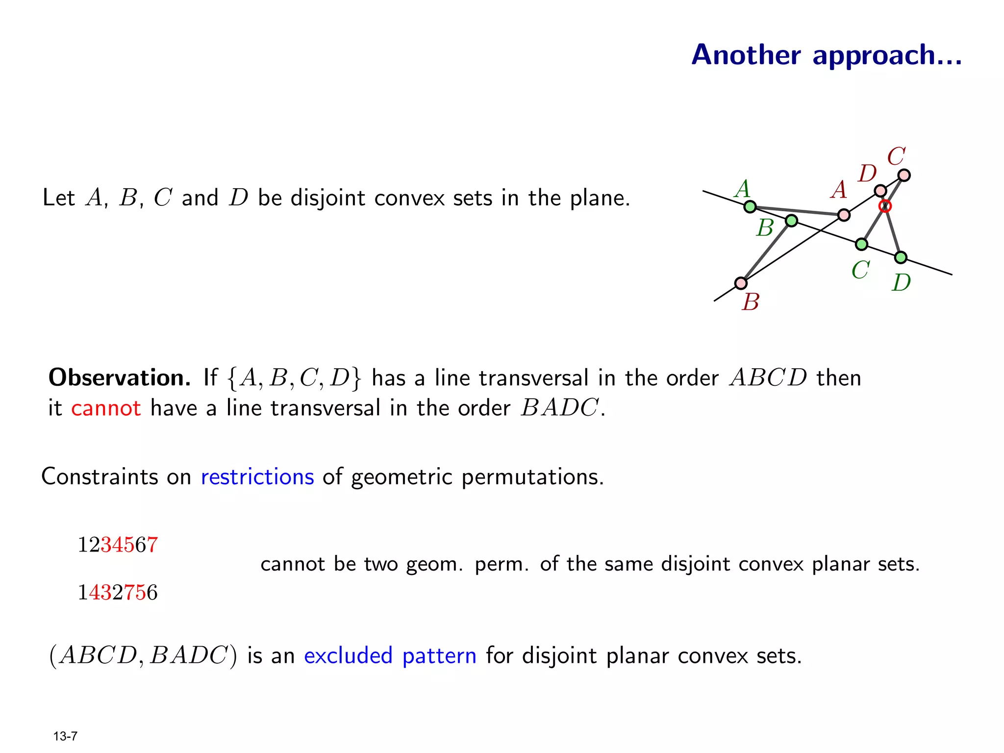 Another approach...


                                                                                     C
                                                                                 D
Let A, B, C and D be disjoint convex sets in the plane.             A        A
                                                                        B
                                                                                 C
                                                                                     D
                                                                    B


Observation. If {A, B, C, D} has a line transversal in the order ABCD then
it cannot have a line transversal in the order BADC.

Constraints on restrictions of geometric permutations.

    1234567
                     cannot be two geom. perm. of the same disjoint convex planar sets.
    1432756

(ABCD, BADC) is an excluded pattern for disjoint planar convex sets.


 13-7
 