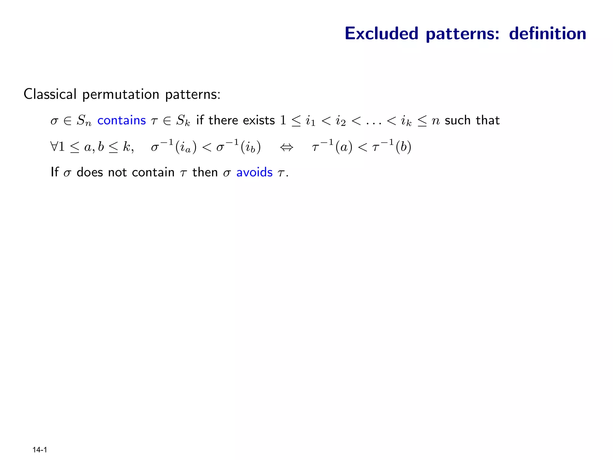 Excluded patterns: deﬁnition


Classical permutation patterns:
        σ ∈ Sn contains τ ∈ Sk if there exists 1 ≤ i1 < i2 < . . . < ik ≤ n such that
        ∀1 ≤ a, b ≤ k,   σ −1 (ia ) < σ −1 (ib )   ⇔   τ −1 (a) < τ −1 (b)
        If σ does not contain τ then σ avoids τ .




 14-1
 