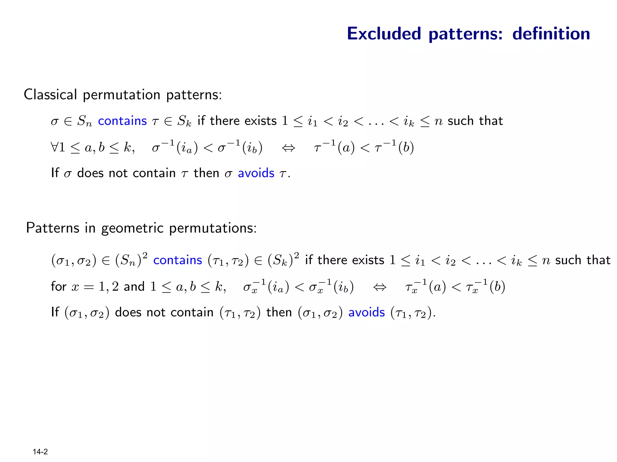 Excluded patterns: deﬁnition


Classical permutation patterns:
        σ ∈ Sn contains τ ∈ Sk if there exists 1 ≤ i1 < i2 < . . . < ik ≤ n such that
        ∀1 ≤ a, b ≤ k,     σ −1 (ia ) < σ −1 (ib )   ⇔     τ −1 (a) < τ −1 (b)
        If σ does not contain τ then σ avoids τ .



Patterns in geometric permutations:

        (σ1 , σ2 ) ∈ (Sn )2 contains (τ1 , τ2 ) ∈ (Sk )2 if there exists 1 ≤ i1 < i2 < . . . < ik ≤ n such that
                                              −1         −1                   −1       −1
        for x = 1, 2 and 1 ≤ a, b ≤ k,       σx (ia ) < σx (ib )       ⇔     τx (a) < τx (b)
        If (σ1 , σ2 ) does not contain (τ1 , τ2 ) then (σ1 , σ2 ) avoids (τ1 , τ2 ).




 14-2
 