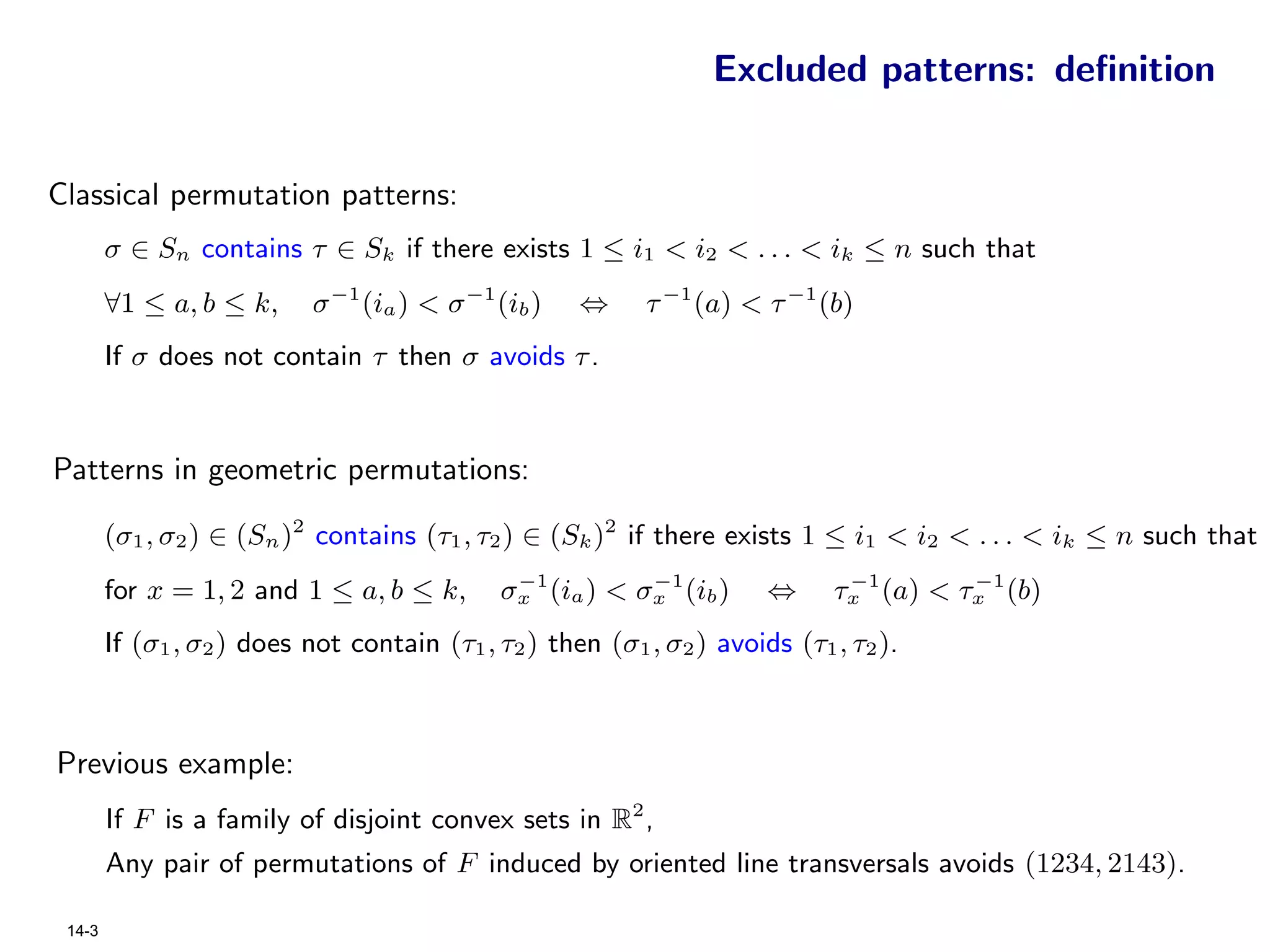 Excluded patterns: deﬁnition


Classical permutation patterns:
        σ ∈ Sn contains τ ∈ Sk if there exists 1 ≤ i1 < i2 < . . . < ik ≤ n such that
        ∀1 ≤ a, b ≤ k,     σ −1 (ia ) < σ −1 (ib )   ⇔     τ −1 (a) < τ −1 (b)
        If σ does not contain τ then σ avoids τ .



Patterns in geometric permutations:

        (σ1 , σ2 ) ∈ (Sn )2 contains (τ1 , τ2 ) ∈ (Sk )2 if there exists 1 ≤ i1 < i2 < . . . < ik ≤ n such that
                                              −1         −1                   −1       −1
        for x = 1, 2 and 1 ≤ a, b ≤ k,       σx (ia ) < σx (ib )       ⇔     τx (a) < τx (b)
        If (σ1 , σ2 ) does not contain (τ1 , τ2 ) then (σ1 , σ2 ) avoids (τ1 , τ2 ).



Previous example:
        If F is a family of disjoint convex sets in R2 ,
        Any pair of permutations of F induced by oriented line transversals avoids (1234, 2143).

 14-3
 
