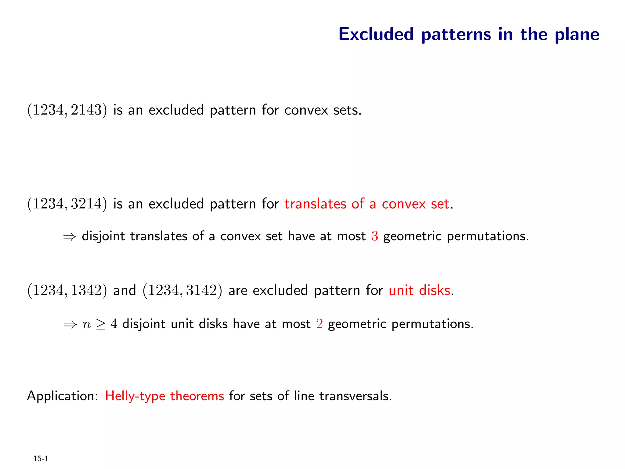 Excluded patterns in the plane


(1234, 2143) is an excluded pattern for convex sets.




(1234, 3214) is an excluded pattern for translates of a convex set.

        ⇒ disjoint translates of a convex set have at most 3 geometric permutations.


(1234, 1342) and (1234, 3142) are excluded pattern for unit disks.

        ⇒ n ≥ 4 disjoint unit disks have at most 2 geometric permutations.




Application: Helly-type theorems for sets of line transversals.



 15-1
 