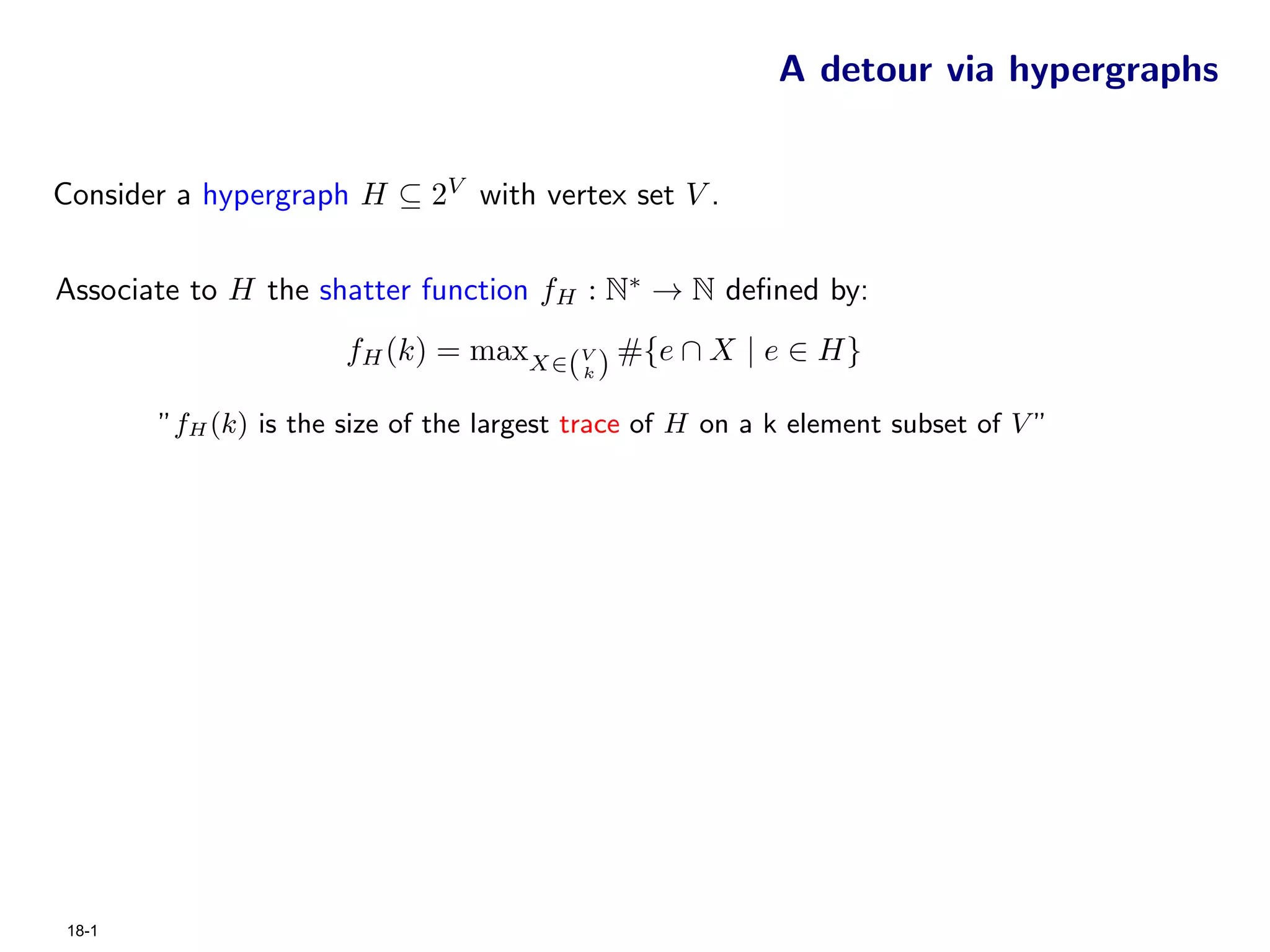 A detour via hypergraphs


Consider a hypergraph H ⊆ 2V with vertex set V .


Associate to H the shatter function fH : N∗ → N deﬁned by:
                      fH (k) = maxX∈(V ) #{e ∩ X | e ∈ H}
                                          k


       ”fH (k) is the size of the largest trace of H on a k element subset of V ”




18-1
 