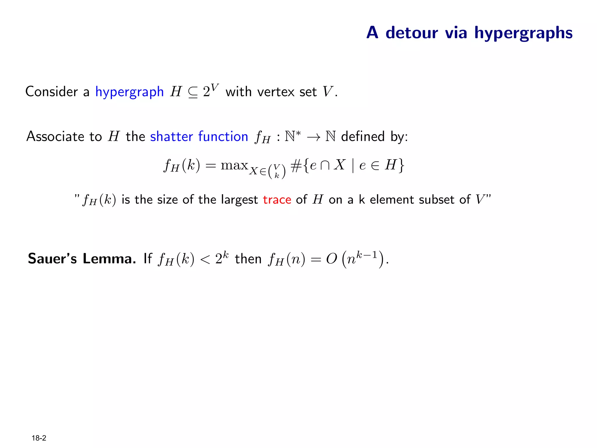 A detour via hypergraphs


Consider a hypergraph H ⊆ 2V with vertex set V .


Associate to H the shatter function fH : N∗ → N deﬁned by:
                      fH (k) = maxX∈(V ) #{e ∩ X | e ∈ H}
                                          k


       ”fH (k) is the size of the largest trace of H on a k element subset of V ”



Sauer’s Lemma. If fH (k) < 2k then fH (n) = O nk−1 .




18-2
 