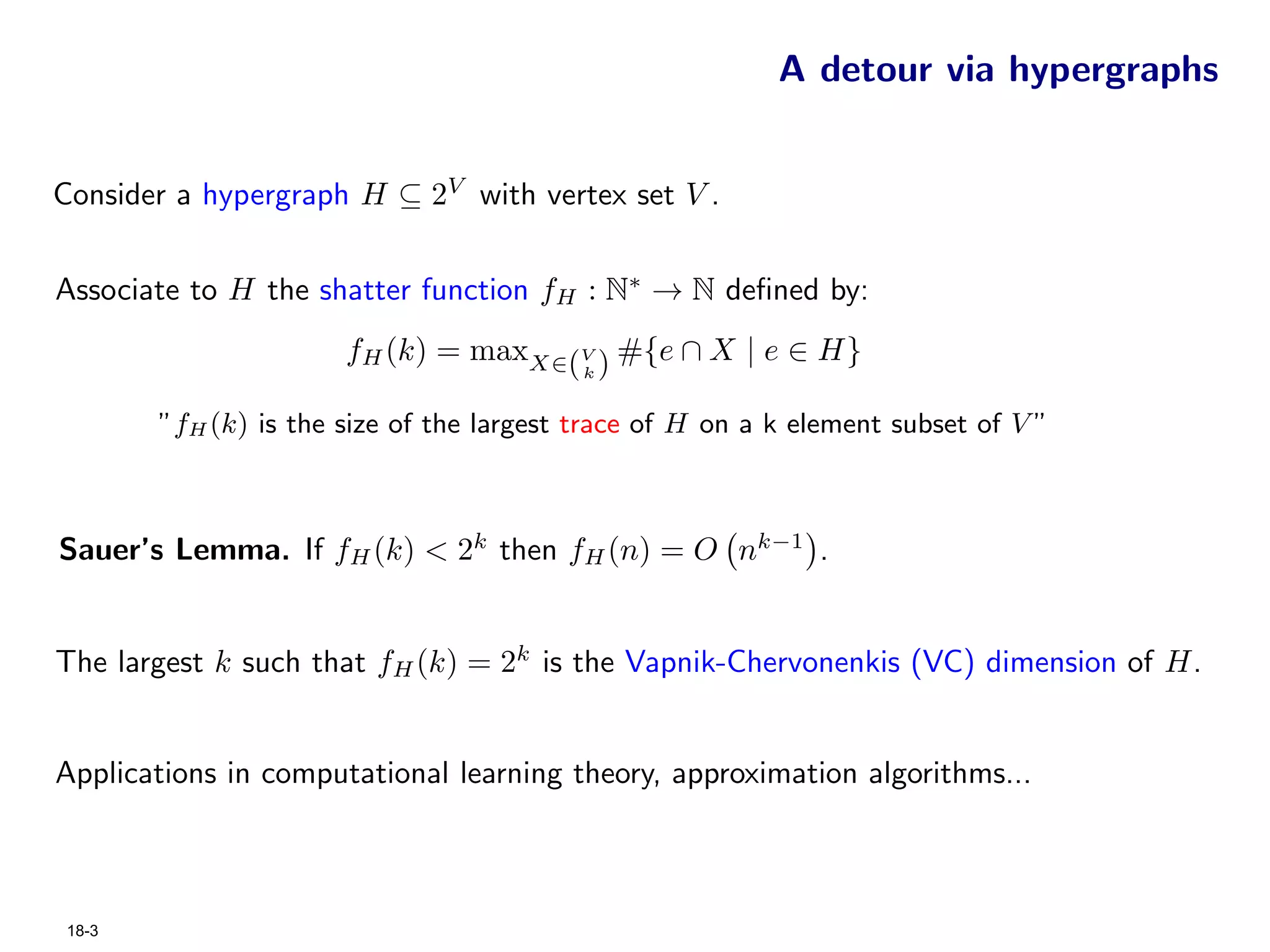 A detour via hypergraphs


Consider a hypergraph H ⊆ 2V with vertex set V .


Associate to H the shatter function fH : N∗ → N deﬁned by:
                      fH (k) = maxX∈(V ) #{e ∩ X | e ∈ H}
                                          k


       ”fH (k) is the size of the largest trace of H on a k element subset of V ”



Sauer’s Lemma. If fH (k) < 2k then fH (n) = O nk−1 .


The largest k such that fH (k) = 2k is the Vapnik-Chervonenkis (VC) dimension of H.


Applications in computational learning theory, approximation algorithms...



18-3
 