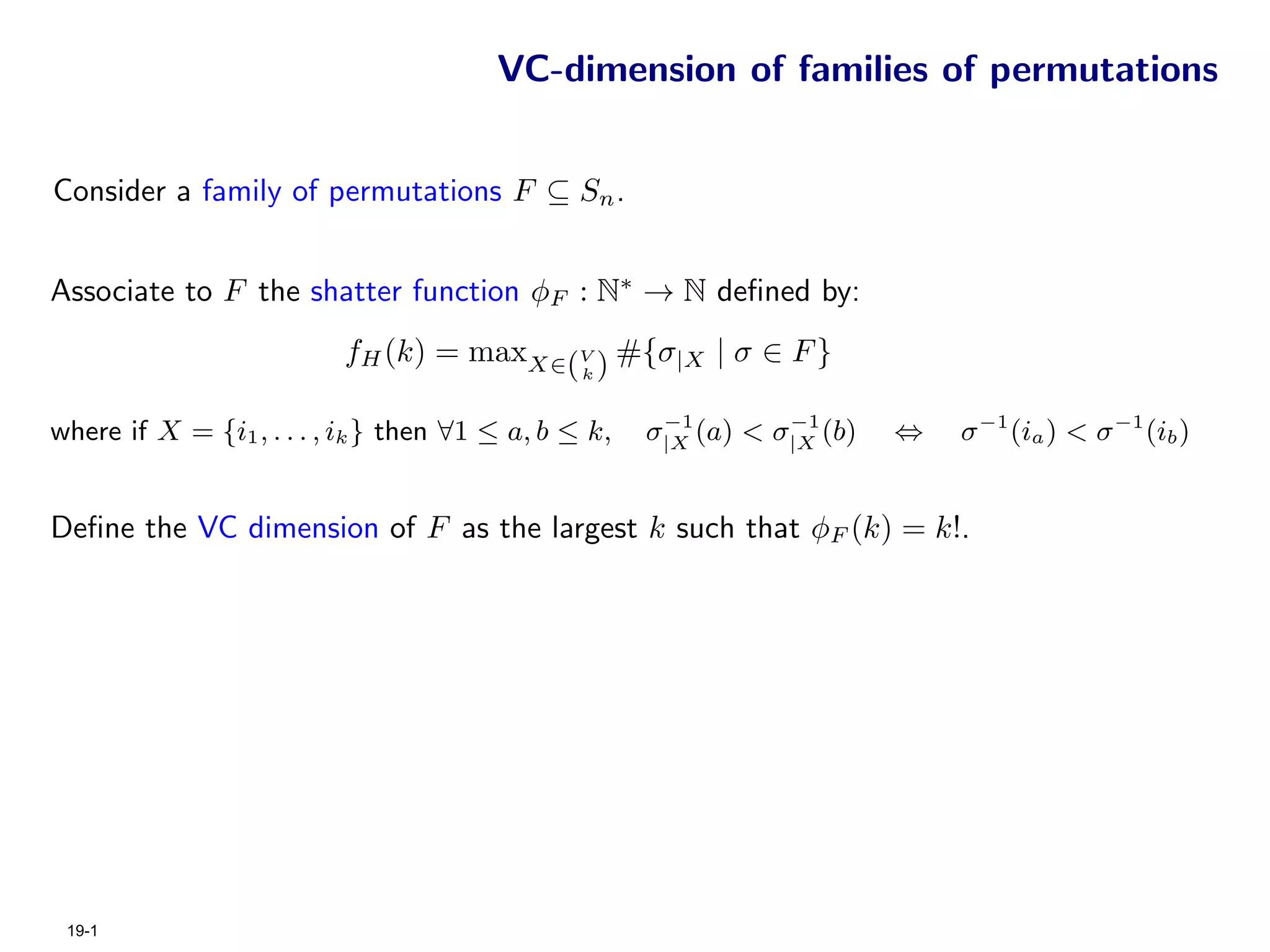 VC-dimension of families of permutations


Consider a family of permutations F ⊆ Sn .


Associate to F the shatter function φF : N∗ → N deﬁned by:
                          fH (k) = maxX∈(V ) #{σ|X | σ ∈ F }
                                                k


                                                       −1        −1
where if X = {i1 , . . . , ik } then ∀1 ≤ a, b ≤ k,   σ|X (a) < σ|X (b)   ⇔   σ −1 (ia ) < σ −1 (ib )


Deﬁne the VC dimension of F as the largest k such that φF (k) = k!.




 19-1
 
