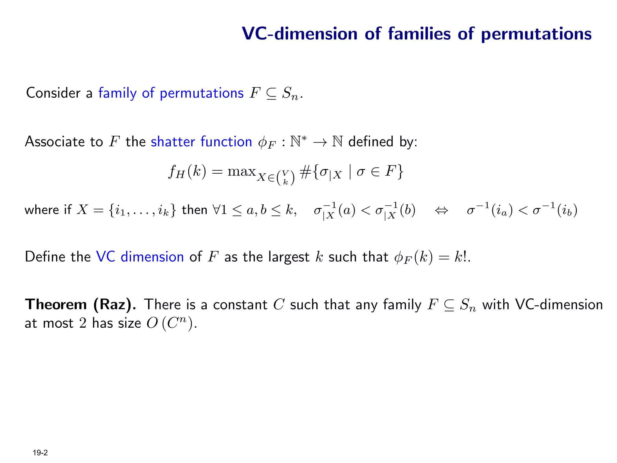 VC-dimension of families of permutations


Consider a family of permutations F ⊆ Sn .


Associate to F the shatter function φF : N∗ → N deﬁned by:
                          fH (k) = maxX∈(V ) #{σ|X | σ ∈ F }
                                                k


                                                       −1        −1
where if X = {i1 , . . . , ik } then ∀1 ≤ a, b ≤ k,   σ|X (a) < σ|X (b)   ⇔   σ −1 (ia ) < σ −1 (ib )


Deﬁne the VC dimension of F as the largest k such that φF (k) = k!.


Theorem (Raz). There is a constant C such that any family F ⊆ Sn with VC-dimension
at most 2 has size O (C n ).




 19-2
 