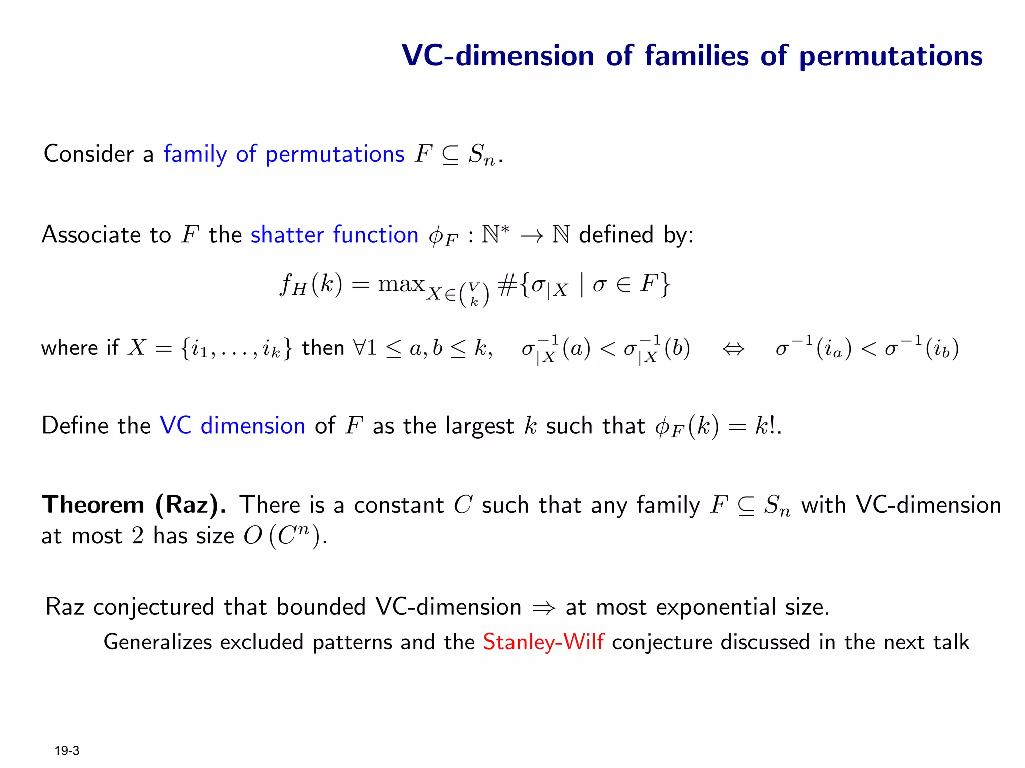 VC-dimension of families of permutations


Consider a family of permutations F ⊆ Sn .


Associate to F the shatter function φF : N∗ → N deﬁned by:
                          fH (k) = maxX∈(V ) #{σ|X | σ ∈ F }
                                                k


                                                       −1        −1
where if X = {i1 , . . . , ik } then ∀1 ≤ a, b ≤ k,   σ|X (a) < σ|X (b)   ⇔   σ −1 (ia ) < σ −1 (ib )


Deﬁne the VC dimension of F as the largest k such that φF (k) = k!.


Theorem (Raz). There is a constant C such that any family F ⊆ Sn with VC-dimension
at most 2 has size O (C n ).

Raz conjectured that bounded VC-dimension ⇒ at most exponential size.
        Generalizes excluded patterns and the Stanley-Wilf conjecture discussed in the next talk



 19-3
 