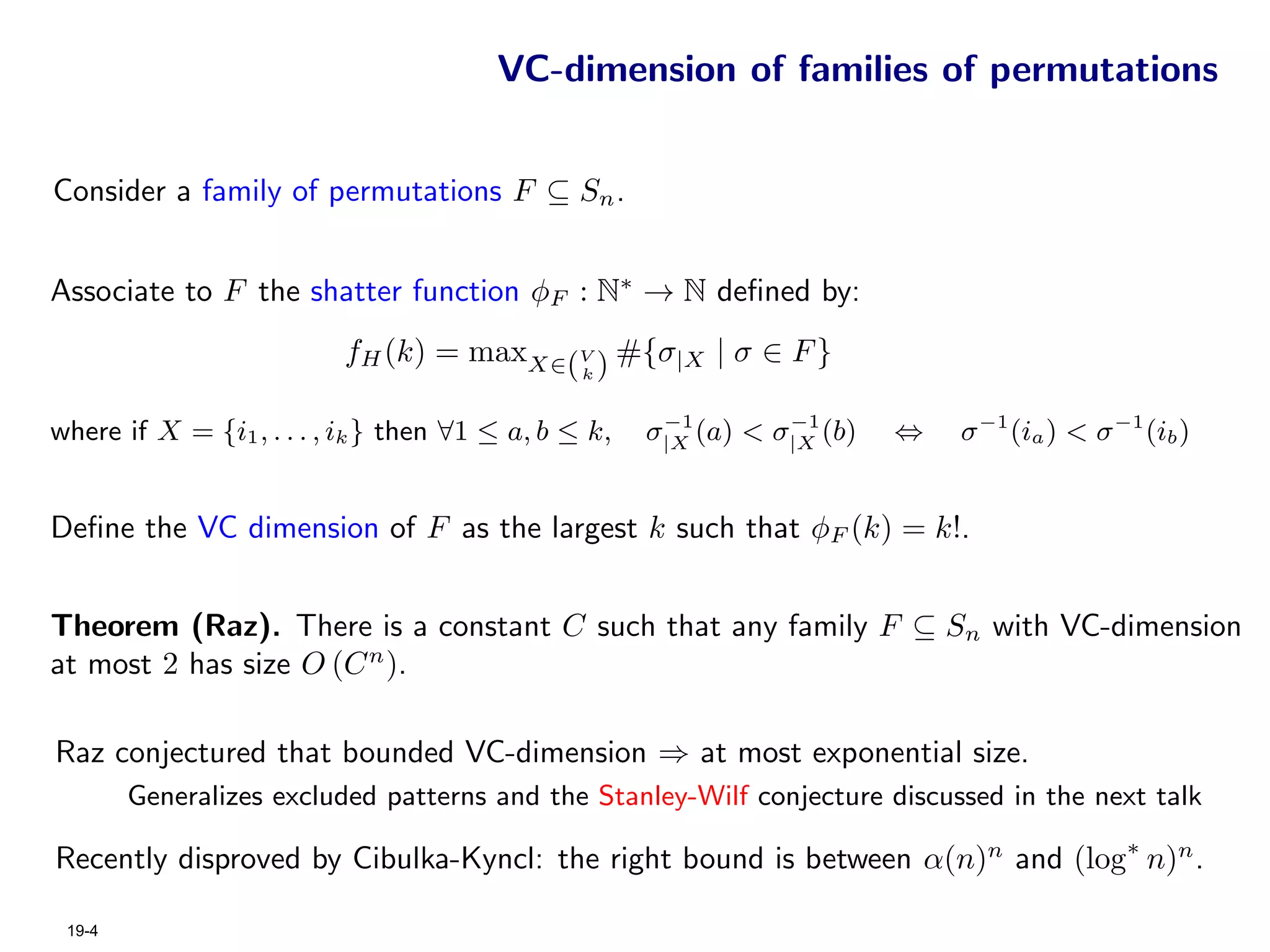 VC-dimension of families of permutations


Consider a family of permutations F ⊆ Sn .


Associate to F the shatter function φF : N∗ → N deﬁned by:
                          fH (k) = maxX∈(V ) #{σ|X | σ ∈ F }
                                                k


                                                       −1        −1
where if X = {i1 , . . . , ik } then ∀1 ≤ a, b ≤ k,   σ|X (a) < σ|X (b)   ⇔   σ −1 (ia ) < σ −1 (ib )


Deﬁne the VC dimension of F as the largest k such that φF (k) = k!.


Theorem (Raz). There is a constant C such that any family F ⊆ Sn with VC-dimension
at most 2 has size O (C n ).

Raz conjectured that bounded VC-dimension ⇒ at most exponential size.
        Generalizes excluded patterns and the Stanley-Wilf conjecture discussed in the next talk

Recently disproved by Cibulka-Kyncl: the right bound is between α(n)n and (log∗ n)n .

 19-4
 