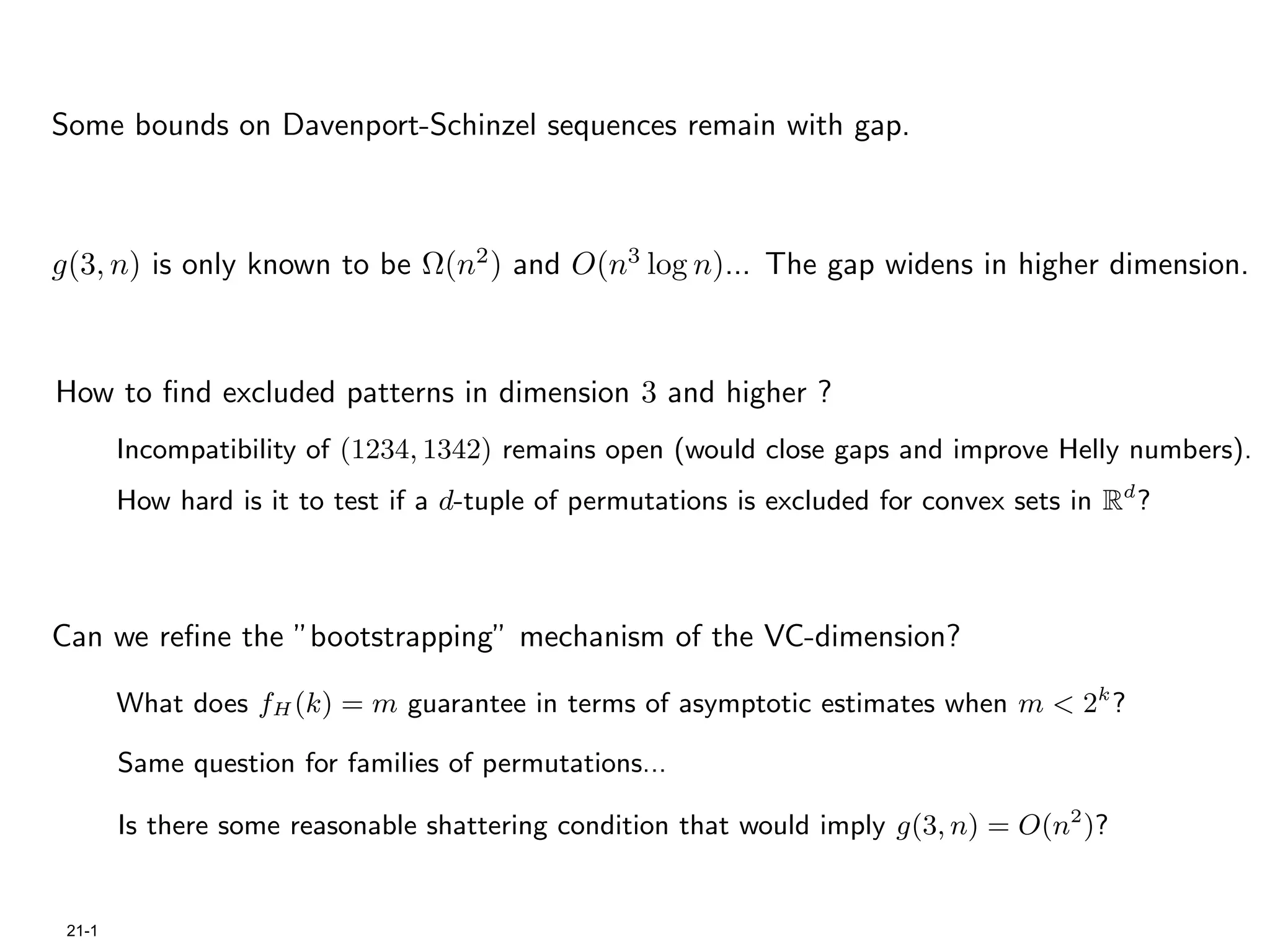 Some bounds on Davenport-Schinzel sequences remain with gap.



g(3, n) is only known to be Ω(n2 ) and O(n3 log n)... The gap widens in higher dimension.



How to ﬁnd excluded patterns in dimension 3 and higher ?
        Incompatibility of (1234, 1342) remains open (would close gaps and improve Helly numbers).
        How hard is it to test if a d-tuple of permutations is excluded for convex sets in Rd ?



Can we reﬁne the ”bootstrapping” mechanism of the VC-dimension?

        What does fH (k) = m guarantee in terms of asymptotic estimates when m < 2k ?

        Same question for families of permutations...

        Is there some reasonable shattering condition that would imply g(3, n) = O(n2 )?


 21-1
 