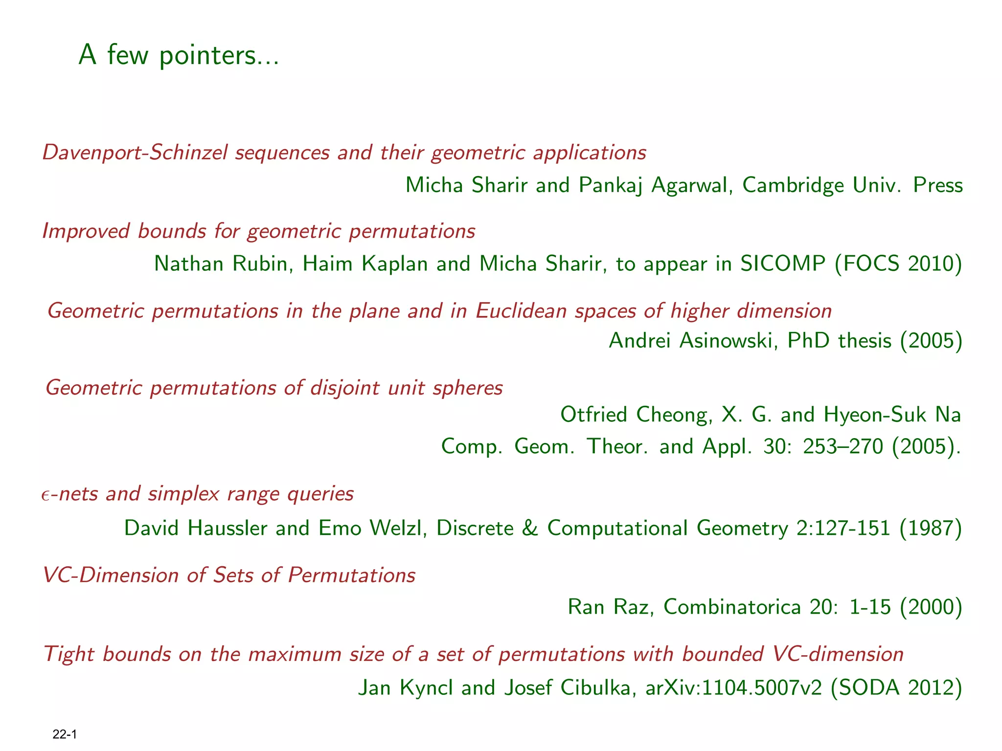 A few pointers...


Davenport-Schinzel sequences and their geometric applications
                                    Micha Sharir and Pankaj Agarwal, Cambridge Univ. Press

Improved bounds for geometric permutations
          Nathan Rubin, Haim Kaplan and Micha Sharir, to appear in SICOMP (FOCS 2010)

Geometric permutations in the plane and in Euclidean spaces of higher dimension
                                                        Andrei Asinowski, PhD thesis (2005)

Geometric permutations of disjoint unit spheres
                                                  Otfried Cheong, X. G. and Hyeon-Suk Na
                                         Comp. Geom. Theor. and Appl. 30: 253–270 (2005).

-nets and simplex range queries
           David Haussler and Emo Welzl, Discrete & Computational Geometry 2:127-151 (1987)

VC-Dimension of Sets of Permutations
                                                      Ran Raz, Combinatorica 20: 1-15 (2000)

Tight bounds on the maximum size of a set of permutations with bounded VC-dimension
                                  Jan Kyncl and Josef Cibulka, arXiv:1104.5007v2 (SODA 2012)
 22-1
 
