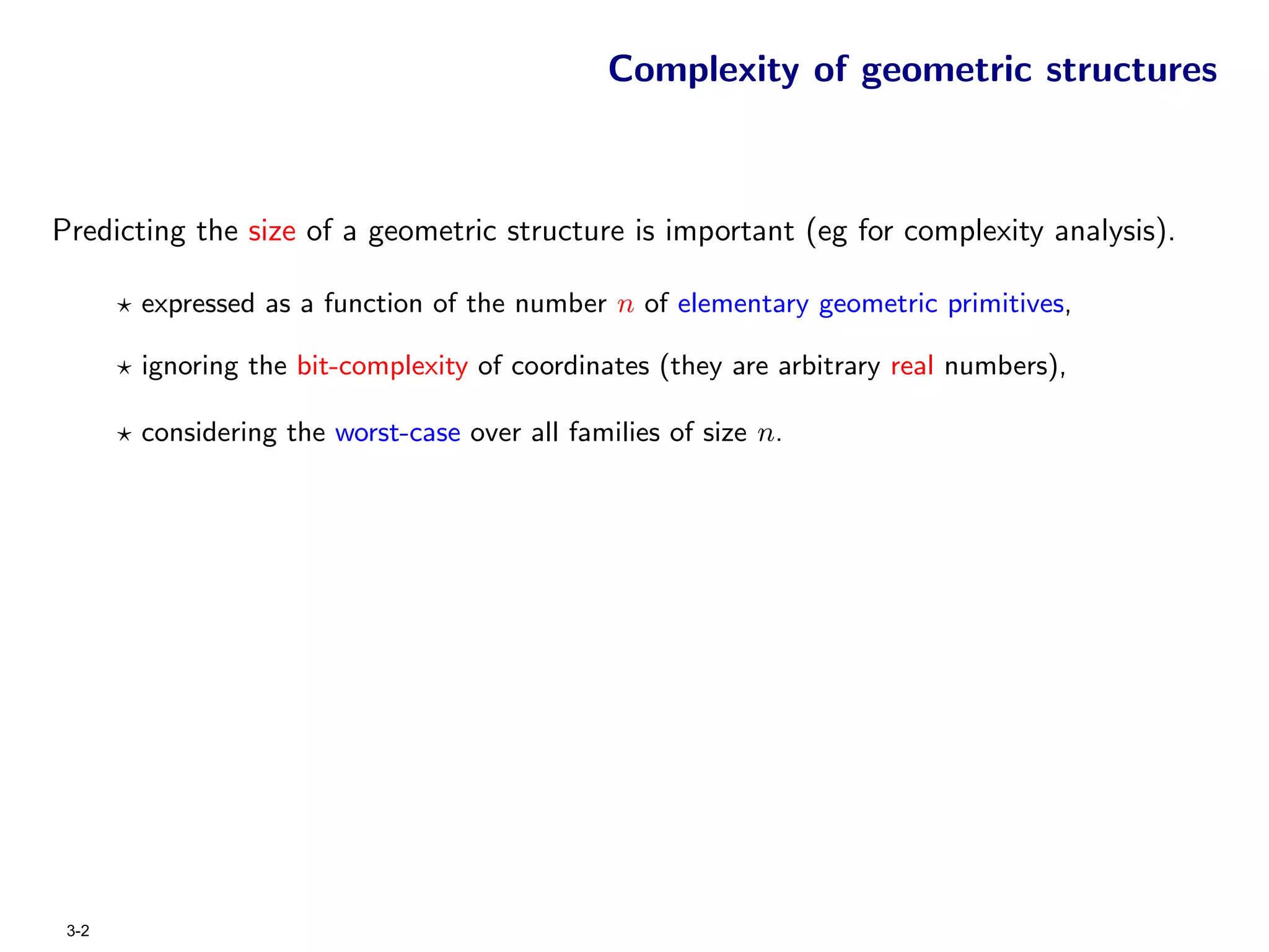 Complexity of geometric structures



Predicting the size of a geometric structure is important (eg for complexity analysis).

       expressed as a function of the number n of elementary geometric primitives,

       ignoring the bit-complexity of coordinates (they are arbitrary real numbers),

       considering the worst-case over all families of size n.




 3-2
 