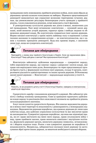 100
громадянами своїх повноважень приймати рішення особам, яких вони обрали до
державних органів шляхом голосування на виборах. Переваги представницької
демократії виявляються при управлінні великими територіями сучасних дер­
жав, що унеможливлює регулярну безпосередню участь громадян у прийнятті
рішень, і коли ухвалюються рішення, котрі вимагають участі фахівців.
У демократичному суспільстві держава має діяти в межах, визначених для
неї громадянами. Такі межі встановлює конституція  — основний закон дер­
жави, який визначає устрій держави, гарантує права і свободи людини та об­
меження державної влади. На конституцію спираються інші закони держави.
Норми писаної конституції у країні мають найвищу силу в порівнянні з усіма
іншими законами та нормативними актами — це конституціоналізм, що є од­
ним з головних принципів демократії. Будь-яка правова норма, є законною
лише тоді, якщо не суперечить конституції.
Питання для обміркування
Пригадайте, у якому році прийнято Конституцію в Україні. Коли ми відзначаємо День
Конституції? Чому цей день є святом? Яке призначення Конституції?
Конституція забезпечує здійснення народовладдя  — суверенітет народу,
тобто верховенство народу, що означає: народ є джерелом і носієм влади, має
право сам вирішувати свою долю, безпосередньо чи через представницькі орга­
ни брати участь у формуванні політики своєї держави, складу її органів, конт­
ролювати діяльність адміністративних та інших органів держави. В Основному
законі нашої держави — Конституції — народовладдя закріплено у статті 5.
Питання для обміркування
Поясніть, як ви розумієте цитату статті 5 Конституції України, наведену в електронному
додатку до підручника.
Суверенітет народу є показником демократії в державі. Він забезпечує рів­
ність і свободу кожному громадянину. Саме ці принципи гарантують здійснен­
ня влади народу та реалізацію його можливості впливати на прийняття рішень
загальнодержавного значення.
Існує також поняття суверенітет держави. Він означає верховенство держа­
ви в межах своєї території та незалежність і рівноправність у міжнародних від­
носинах. Верховенство держави передбачає, що в рамках держави діє лише одна
публічна влада, яка здійснює управління суспільством та має виключне право
на законодавство. Суверенітет держави передбачає, що вона має відповідні пра­
ва, як-от: право виступати від імені свого народу, право оголошувати війну і
мир, право приймати закони, право визначати зовнішню і внутрішню політи­
ку, формувати державні органи, визначати державну символіку, встановлюва­
ти і збирати податки тощо. Разом з тим суверенітет держави не передбачає її
вседозволеність. Наприклад, забороняється окупація іншої держави чи засто­
сування зброї проти інших держав, за винятком необхідності власної оборони.
 