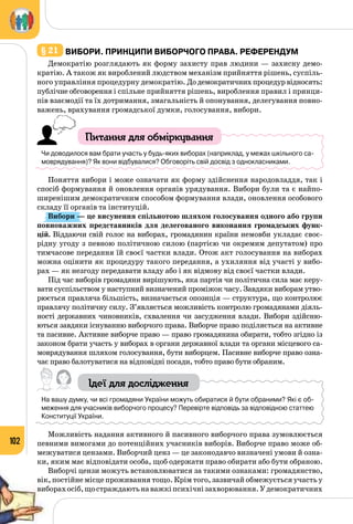 102
§ 21 	Вибори. Принципи виборчого права. Референдум
Демократію розглядають як форму захисту прав людини — захисну демо­
кратію. А також як вироблений людством механізм прийняття рішень, суспіль­
ного управління процедурну демократію. Додемократичнихпроцедурвідносять:
публічне обговорення і спільне прийняття рішень, вироблення правил і принци­
пів взаємодії та їх дотримання, змагальність й опонування, делегування повно­
важень, врахування громадської думки, голосування, вибори.
Питання для обміркування
Чи доводилося вам брати участь у будь-яких виборах (наприклад, у межах шкільного са-
моврядування)? Як вони відбувалися? Обговоріть свій досвід з однокласниками.
Поняття вибори і може означати як форму здійснення народовладдя, так і
спосіб формування й оновлення органів урядування. Вибори були та є найпо­
ширенішим демократичним способом формування влади, оновлення особового
складу її органів та інституцій.
Вибори — це висунення спільнотою шляхом голосування одного або групи
повноважних представників для делегованого виконання громадських функ-
цій. Віддаючи свій голос на виборах, громадянин країни немовби укладає своє­
рідну угоду з певною політичною силою (партією чи окремим депутатом) про
тимчасове передання їй своєї частки влади. Отож акт голосування на виборах
можна оцінити як процедуру такого передання, а ухиляння від участі у вибо­
рах — як незгоду передавати владу або і як відмову від своєї частки влади.
Під час виборів громадяни вирішують, яка партія чи політична сила має керу­
вати суспільством у наступний визначений проміжок часу. Завдяки виборам утво­
рюється правляча більшість, визначається опозиція — структура, що контролює
правлячу політичну силу. З’являється можливість контролю громадянами діяль­
ності державних чиновників, схвалення чи засудження влади. Вибори здійсню­
ються завдяки існуванню виборчого права. Виборче право поділяється на активне
та пасивне. Активне виборче право — право громадянина обирати, тобто згідно із
законом брати участь у виборах в органи державної влади та органи місцевого са­
моврядування шляхом голосування, бути виборцем. Пасивне виборче право озна­
чає право балотуватися на відповідні посади, тобто право бути обраним.
Ідеї для дослідження
На вашу думку, чи всі громадяни України можуть обиратися й бути обраними? Які є об-
меження для учасників виборчого процесу? Перевірте відповідь за відповідною статтею
Конституції України.
Можливість надання активного й пасивного виборчого права зумовлюється
певними вимогами до потенційних учасників виборів. Виборче право може об­
межуватися цензами. Виборчий ценз — це законодавчо визначені умови й озна­
ки, яким має відповідати особа, щоб одержати право обирати або бути обраною.
Виборчі цензи можуть встановлюватися за такими ознаками: грома­дянство,
вік, постійне місце проживання тощо. Крім того, зазвичай обмежується участь у
виборахосіб,щостраждаютьнаважкіпсихічнізахворювання.У демократичних
 