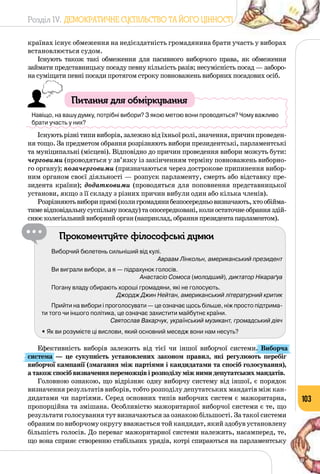 Розділ IV. ДЕМОКРАТИЧНЕ СУСПІЛЬСТВО ТА ЙОГО ЦІННОСТІ
103
країнах існує обмеження на недієздатність громадянина брати участь у виборах
встановлюється судом.
Існують також такі обмеження для пасивного виборчого права, як обмеження
займати представницьку посаду певну кількість разів; несумісність посад — заборо­
на суміщати певні посади протягом строку повноважень виборних посадових осіб.
Питання для обміркування
Навіщо, на вашу думку, потрібні вибори? З якою метою вони проводяться? Чому важливо
брати участь у них?
Існуютьрізнітипивиборів,залежновідїхньоїролі,значення,причинпроведен­
ня тощо. За предметом обрання розрізняють вибори президентські, парламентські
та муніципальні (місцеві). Відповідно до причин проведення вибори можуть бути:
черговими (проводяться у зв’язку із закінченням терміну повноважень виборно­
го органу); позачерговими (призначаються через дострокове припинення вибор­
ним органом своєї діяльності — розпуск парламенту, смерть або відставку пре­
зидента країни); додатковими (проводяться для поповнення представницької
установи, якщо з її складу з різних причин вибули один або кілька членів).
Розрізняютьвиборипрямі(колигромадянибезпосередньовизначають,хтообійма­
тимевідповідальнусуспільнупосаду)таопосередковані,колиостаточнеобранняздій­
снюєколегіальнийвиборнийорган(наприклад,обранняпрезидентапарламентом).
Прокоментуйте філософські думки
Виборчий бюлетень сильніший від кулі.
Авраам Лінкольн, американський президент
Ви виграли вибори, а я — підрахунок голосів.
Анастасіо Сомоса (молодший), диктатор Нікараґуа
Погану владу обирають хороші громадяни, які не голосують.
Джордж Джин Нейтан, американський літературний критик
Прийти на вибори і проголосувати — це означає щось більше, ніж просто підтрима-
ти того чи іншого політика, це означає захистити майбутнє країни.
Святослав Вакарчук, український музикант, громадський діяч
• Як ви розумієте ці вислови, який основний меседж вони нам несуть?
Ефективність виборів залежить від тієї чи іншої виборчої системи. Виборча
система  — це сукупність установлених законом правил, які регулюють перебіг
виборчої кампанії (змагання між партіями і кандидатами та спосіб голосування),
атакожспосібвизначенняпереможцівірозподілуміжнимидепутатськихмандатів.
Головною ознакою, що відрізняє одну виборчу систему від іншої, є порядок
визначення результатів виборів, тобто розподілу депутатських мандатів між кан­
дидатами чи партіями. Серед основних типів виборчих систем є мажоритарна,
пропорційна та змішана. Особливістю мажоритарної виборчої системи є те, що
результати голосування тут визначаються за ознакою більшості. За такої системи
обраним по виборчому округу вважається той кандидат, який здобув установлену
більшість голосів. До переваг мажоритарної системи належить, насамперед, те,
що вона сприяє створенню стабільних урядів, котрі спираються на парламентську
 