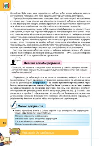 104
більшість. Крім того, вона персоніфікує вибори, тобто кожен виборець знає, за
кого саме він голосував і хто його представляє у представницькому органі.
Пропорційне представництво походить з ідеї, що вплив партії на прийняття
суспільно значущих рішень має відповідати кількості виборців, які голосують
за неї. Пропорційна виборча система ґрунтується на пропорційній відповідності
між кількістю завойованих голосів та кількістю отриманих мандатів.
У різних країнах формування виборчих списків відбувається по-різному. У дея­
ких країнах, наприклад Україні чи Португалії, використовуються так звані «жор­
сткі списки», коли місце кожного кандидата визначає партія, і виборець не може
вплинути на персональний склад фракції від цієї партії у представницькому орга­
ні. В інших країнах використовується так звана «пропорційна система з преферен­
ціями», коли, голосуючи за партію, виборці позначають відповідними номерами
тих кандидатів, яких вони воліли би бачити у представницькому органі. За такої
системи думка виборців враховується при розподілі місць між депутатами.
Існує ще один вид виборчих систем — змішана виборча система, або пропо­
рційно-мажоритарна, де принцип розподілу мандатів — 50 % за мажоритарним
принципом і 50 % за пропорційним принципом.
Питання для обміркування
Обговоріть, які переваги та недоліки можна визначити у кожній з виборчих систем. 	
Аргументуйте свою позицію. Які, на вашу думку, суспільні загрози несуть у собі порушен-
ня виборчого процесу?
Народовладдя забезпечується не лише за допомогою виборів, а й шляхом
безпосередньої участі громадян в управлінні державними та місцевими спра­
вами на референдумі. Референдум — це спосіб прийняття громадянами Укра-
їни шляхом голосування законів України, інших рішень з важливих питань
загальнодержавного та місцевого значення. Закони, інші рішення, прийняті
всеукраїнським референдумом, мають вищу юридичну силу […]. Закони, інші
рішення, що прийняті референдумом, не потребують будь-якого затвердження
державними органами й можуть бути скасовані або змінені лише в порядку, пе­
редбаченому Законом України «Про всеукраїнський референдум».
•	Уважно прочитайте витяги із Закону України «Про Всеукраїнський референдум», 	
уміщені в ЕД. Заповніть у зошиті таблицю.
Питання, які виносять на референдум
Питання, які не можна виносити на референдум
Хто може ініціювати референдум
Принципи проведення референдуму
Рефлексія до засвоєного
Мовою документів
 