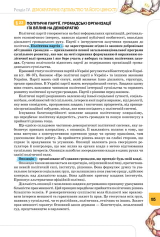 Розділ IV. ДЕМОКРАТИЧНЕ СУСПІЛЬСТВО ТА ЙОГО ЦІННОСТІ
105
§ 22 	політичні партії. Громадські організації
і їх вплив на демократію
Політичні партії створюються на базі неформальних організацій, регіональ­
ного економічного інтересу, навколо відомої публічної особистості, внаслідок
діяльності громадського руху. Партії є інструментом залучення громадян до
політики. Політична партія — це зареєстроване згідно із законом добровільне
об’єднання громадян — прихильників певної загальнонаціональної програми
суспільного розвитку, яке має на меті сприяння формуванню й вираженню по-
літичної волі громадян і яке бере участь у виборах та інших політичних захо-
дах. Сучасна політологія відносить партії до недержавних організацій грома­
дянського суспільства.
ПравовийстатусполітичнихпартійвУкраїнірегулюєтьсяКонституцієюУкраї-
ни (ст. 36–37), Законом «Про політичні партії в Україні» та іншими законами
України. Партії мають свій статут, який визначає їхню діяльність, структуру,
органи правління. В Україні партії мають всеукраїнський статус. Завдяки цьому
вони стають важливим чинником політичної інтеграції суспільства та сприяють
розвитку політичної культури громадян. Партії є рівними перед законом.
Політичні партії розрізняють залежно від їхньої соціальної сутності, соціаль­
ної бази, особливостей тієї спільноти, інтереси якої партія виражає, від ідеології,
яку вони сповідують, програмових завдань і тактичних пріоритетів, від принци­
пів організаційної побудови, місця, яке вони посідають у політичній системі.
Існування багатопартійності можливе завдяки політичному плюралізму,
що передбачає політичну відкритість, участь громадян та пошук консенсусу в
прийнятті рішень тощо.
Ще однією складовою частиною демократичної політичної системи, яку за­
безпечує принцип плюралізму, є опозиція. Її важливість полягає в тому, що
вона виступає з конструктивною критикою уряду чи органу правління, чим
удосконалює його роботу. За прийняття рішень вказує на слабкі сторони, що
сприяє їх врахуванню та усуненню. Опозиції належить роль своєрідного ре­
гулятора й контролера, що має вплив на органи влади з метою відстоювання
суспільних інтересів. Опозиція запобігає зосередженню влади в одних руках чи
однієї політичної сили.
Опозиція — організоване об’єднання громадян, що протидіє будь-якій владі.
Опозиція також визначається як протидія, опір певній політиці, протистоян­
ня певній політичній силі, інституту, рішенню. Вона формулює думку та уза­
гальнює інтереси соціальних груп, що залишились поза увагою уряду, здійснює
контроль над діяльністю влади. Вона здійснює критику владних інститутів.
Пропонує альтернативи офіційній політиці.
Діяльність опозиції є можливою завдяки дотриманню принципу урахування
більшістюправменшості.Цейпринциппередбачаєприйняттяполітичних рішень
більшістю голосів. У демократичному суспільстві воля більшості має врахову­
вати інтереси меншості та гарантувати захист їх прав. Це стосується всіх груп,
наявних у суспільстві, чи то релігійних, політичних, етнічних та інших. Захист
прав меншості гарантує Основний закон держави — Конституція, незалежний
суд, представництво в парламенті.
 