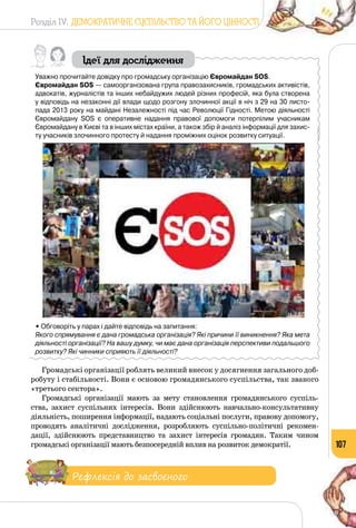 Розділ IV. ДЕМОКРАТИЧНЕ СУСПІЛЬСТВО ТА ЙОГО ЦІННОСТІ
107
Ідеї для дослідження
Уважно прочитайте довідку про громадську організацію Євромайдан SOS.
Євромайдан SOS — самоорганізована група правозахисників, громадських активістів,
адвокатів, журналістів та інших небайдужих людей різних професій, яка була створена
у відповідь на незаконні дії влади щодо розгону злочинної акції в ніч з 29 на 30 листо-
пада 2013 року на майдані Незалежності під час Революції Гідності. Метою діяльності
Євромайдану SOS є оперативне надання правової допомоги потерпілим учасникам 	
Євромайдану в Києві та в інших містах країни, а також збір й аналіз інформації для захис-
ту учасників злочинного протесту й надання проміжних оцінок розвитку ситуації.
• Обговоріть у парах і дайте відповідь на запитання:
Якого спрямування є дана громадська організація? Які причини її виникнення? Яка мета
діяльності організації? На вашу думку, чи має дана організація перспективи подальшого
розвитку? Які чинники сприяють її діяльності?
Громадські організації роблять великий внесок у досягнення загального доб­
робуту і стабільності. Вони є основою громадянського суспільства, так званого
«третього сектора».
Громадські організації мають за мету становлення громадянського суспіль­
ства, захист суспільних інтересів. Вони здійснюють навчально-консультативну
діяльність, поширення інформації, надають соціальні послуги, правову допомогу,
проводять аналітичні дослідження, розробляють суспільно-політичні рекомен­
дації, здійснюють представ­ництво та захист інтересів громадян. Таким чином
громадські організації мають безпосередній вплив на розвиток демократії.
Рефлексія до засвоєного
 