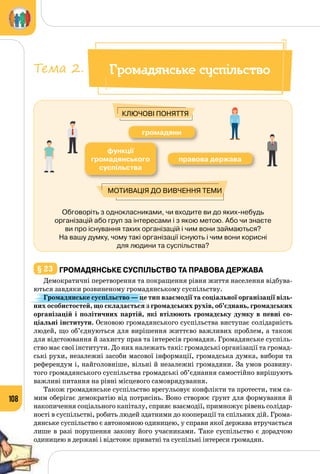 108
Обговоріть з однокласниками, чи входите ви до яких-небудь
організацій або груп за інтересами і з якою метою. Або чи знаєте
ви про існування таких організацій і чим вони займаються?
На вашу думку, чому такі організації існують і чим вони корисні
для людини та суспільства?
громадяни
правова держава
функції
громадянського
суспільства
Мотивація до вивчення теми
Ключові поняття
§ 23 	Громадянське суспільство та правова держава
Демократичні перетворення та покращення рівня життя населення відбува­
ються завдяки розвиненому громадянському суспільству.
Громадянське суспільство — це тип взаємодії та соціальної організації віль-
них особистостей, що складається з громадських рухів, об’єднань, громадських
організацій і політичних партій, які втілюють громадську думку в певні со-
ціальні інститути. Основою громадянського суспільства виступає солідарність
людей, що об’єднуються для вирішення життєво важливих проблем, а також
для відстоювання й захисту прав та інтересів громадян. Громадянське суспіль­
ство має свої інститути. До них належать такі: громадські організації та громад­
ські рухи, незалежні засоби масової інформації, громадська думка, вибори та
референдум і, найголовніше, вільні й незалежні громадяни. За умов розвину­
того громадянського суспільства громадські об’єднання самостійно вирішують
важливі питання на рівні місцевого самоврядування.
Також громадянське суспільство врегульовує конфлікти та протести, тим са­
мим оберігає демократію від потрясінь. Воно створює ґрунт для формування й
накопичення соціального капіталу, сприяє взаємодії, примножує рівень солідар­
ності в суспільстві, робить людей здатними до кооперації та спільних дій. Грома­
дянське суспільство є автономною одиницею, у справи якої держава втручається
лише в разі порушення закону його учасниками. Таке суспільство є дорадчою
одиницею в державі і відстоює приватні та суспільні інтереси громадян.
Громадянське суспільствоТема 2.
 