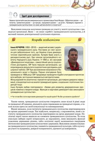 Розділ IV. ДЕМОКРАТИЧНЕ СУСПІЛЬСТВО ТА ЙОГО ЦІННОСТІ
109
Ідеї для дослідження
Уважно прочитайте вислів американського промисловця Генрі Форда: «Зібратися разом — це
початок, триматися разом — це процес, працювати разом — це успіх». Проведіть паралелі з
громадянським суспільством: як саме цей вислів його стосується?
Важливим каналом залучення громадян до участі у житті суспільства є гро­
мадські організації. Вони — не лише «хребет» громадянського суспільства, а й
вагомий чинник демократизації суспільних відносин.
Яскрава особистість
Ілько Кучерів (1955—2010) — видат­ний активіст україн-	
ського громадянського руху. Поставив усі свої зусил-
ля для забезпечення того, що Україна стане демокра-
тичною європейською країною. Кучерів брав участь у
дисидентському русі, був членом організаційного ко-
мітету Народного руху України. У 1992 р. він заснував
«Демократичні ініціативи», самостійний центр соціоло-
гічних досліджень. DIF була першою організацією, що
оприлюднила результати соціологічних досліджень для
широкої публіки. DIF був засновником незалежного На-
ціонального екзит в Україну. Перше опитування було
проведено в 1998 році і DIF продовжує проводити подібні опитування протягом
всіх виборів, які й донині вважаються авторитетними.
Фонд відомий як аналітична і просвітня організація, достовірне джерело інфор-
мації, спеціалізується на аналізі громадської думки, соціальних і політичних тен-
денцій тощо.
Ілько Кучерів любив повторювати: «Умови для розвитку демократичних про-
цесів повинна створити влада. Функцію ж вартових демократії має виконувати
громадянське суспільство».
• Чи готові Ви стати вартовим демократії в нашій країні? Як Ви це можете зробити?
Таким чином, громадянське суспільство створюють лише вільні й рівні люди
та громадські об’єднання, діяльність яких спрямована на громадські справи, а та­
кож вільна преса як засіб комунікації та самовираження.
Відомі випадки, коли інститути громадянського суспільства перетворювалися
на органи державної влади. Так відбулося, наприклад, з парламентом, який з ін­
ституту громадянського суспільства пере­творився на орган державної влади. По­
літичні партії також виникли як елементи громадянського суспільства. Та коли
унаслідок виборів партії потрапляють до парламенту, вони виконують функції
ухвалення державних рішень, тобто політичні партії залишаються своєрідним
містком між громадянським суспільством і державою. Важливою умовою існуван­
ня громадянського суспільства є наявність громадянської культури, тобто культу­
ри участі та підтримки, довіри й толерантності, здатності до компромісів.
 