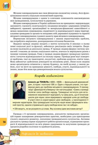 114
Місцеве самоврядування має свою фінансово-економічну основу, його функ­
ціонування носить соціально-економічний характер.
Місцеве самоврядування є одним із ключових компонентів взаємовідносин
між громадянином, суспільством та державою.
Місцеве самоврядування в Україні здійснюється на принципах: народовладдя;
законності; гласності; колегіальності; поєднання місцевих і державних інтересів;
виборності; правової; організаційної та матеріально-фінансової самостійності в
межах визначених повноважень; підзвітності та відповідальності перед територі­
альними громадами їх органів та посадових осіб; державної підтримки та гарантії
місцевого самоврядування; судового захисту прав місцевого самоврядування.
Перевагами місцевого самоврядування є знання першочергових проблем,
що потребують вирішення, розпорядження спільним бюджетом.
Завдяки громаді людина входить у життя суспільства й виконує в ньому
певні соціальні ролі та функції, забезпечує реалізацію своїх інтересів. Люди­
на може належати до декількох громад. У громаді людина формує систему цін­
ностей і ставлень до питань соціального життя, вчиться їх вирішувати разом з
іншими членами громади. Саме у громаді людина формує громадську ідентич­
ність і почуття відповідальності за спільну справу. Громада розв’язує конкрет­
ні проблеми, такі як транспортні, екологічні, проблеми дозвілля, освіти тощо.
Вона забезпечує здійснення демократії на місцевому рівні. Лише коли людина
може організувати співжиття у своєму будинку, на своїй вулиці, у своєму ра­
йоні, селі чи місті на принципах рівності, свободи, участі, відповідальності та
інших, може йти мова про демократизацію всього суспільства.
Яскрава особистість
Алексіс де Токвіль (1805—1859) — французький державний
діяч, історик і політолог ХІХ ст. Один з перших учених, хто при-
вернув увагу до проблем місцевого самоврядування. У своєму
творі «Демократія в Америці» він наголошував: «Саме у громаді
полягає сила свободи народу. Громадські інститути для вста-
новлення незалежності відіграють ту саму роль, що й початкові
школи для науки: вони відкривають народові шлях до свободи
й участі його в користуванні цією свободою, у насолодженні її
мирним характером. Без громадських інститутів нація може сформувати віль-
ний простір, одначе справжнього духу свободи вона так і не набуде».
• Обговоріть, як ви розумієте ці слова. Яку основну ідею висловив автор?
Громада з її органами самоврядування, діяльністю громадських організа­
цій сприяє поширенню демократичних практик, необхідних для прискорення
сталого людського розвитку, посилення громадянського суспільства. Активна
діяльність громад сприяє відкритості роботи органів влади, підвищенню прозо­
рості й відповідальності на всіх рівнях урядування та залученню громадян до
процесів розробки політики та прийняття рішень.
Рефлексія до засвоєного
 