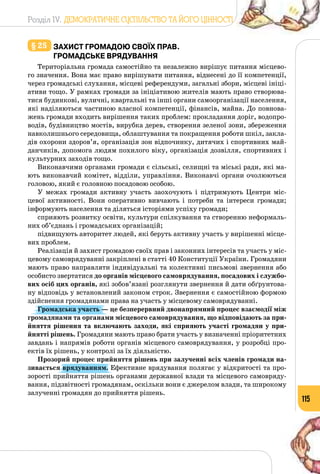 Розділ IV. ДЕМОКРАТИЧНЕ СУСПІЛЬСТВО ТА ЙОГО ЦІННОСТІ
115
§ 25 	захист громадою своїх прав.
Громадське врядування
Територіальна громада самостійно та незалежно вирішує питання місцево­
го значення. Вона має право вирішувати питання, віднесені до її компетенції,
через громадські слухання, місцеві референдуми, загальні збори, місцеві ініці­
ативи тощо. У рамках громади за ініціативою жителів мають право створюва­
тися будинкові, вуличні, квартальні та інші органи самоорганізації населення,
які наділяються частиною власної компетенції, фінансів, майна. До повнова­
жень громади входить вирішення таких проблем: прокладання доріг, водопро­
водів, будівництво мостів, вирубка дерев, створення зеленої зони, збереження
навколишнього середовища, облаштування та покращення роботи шкіл, закла­
дів охорони здоров’я, організація зон відпочинку, дитячих і спортивних май­
данчиків, допомога людям похилого віку, організація дозвілля, спортивних і
культурних заходів тощо.
Виконавчими органами громади є сільські, селищні та міські ради, які ма­
ють виконавчий комітет, відділи, управління. Виконавчі органи очолюються
головою, який є головною посадовою особою.
У межах громади активну участь заохочують і підтримують Центри міс­
цевої активності. Вони оперативно вивчають і потреби та інтереси громади;
інформують населення та діляться історіями успіху громади;
сприяють розвитку освіти, культури спілкування та створенню неформаль­
них об’єднань і громадських організацій;
підвищують авторитет людей, які беруть активну участь у вирішенні місце­
вих проблем.
Реалізація й захист громадою своїх прав і законних інтересів та участь у міс­
цевому самоврядуванні закріплені в статті 40 Конституції України. Громадяни
мають право направляти індивідуальні та колективні письмові звернення або
особисто звертатися до органів місцевого самоврядування, посадових і службо-
вих осіб цих органів, які зобов’язані розглянути звернення й дати обґрунтова­
ну відповідь у встановлений законом строк. Звернення є самостійною формою
здійснення громадянами права на участь у місцевому самоврядуванні.
Громадська участь — це безперервний двонапрямний процес взаємодії між
громадянами та органами місцевого самоврядування, що відповідають за при-
йняття рішення та включають заходи, які сприяють участі громадян у при-
йнятті рішень. Громадяни мають право брати участь у визначенні пріоритетних
завдань і напрямів роботи органів місцевого самоврядування, у розробці про­
ектів їх рішень, у контролі за їх діяльністю.
Прозорий процес прийняття рішень при залученні всіх членів громади на-
зивається врядуванням. Ефективне врядування полягає у відкритості та про­
зорості прийняття рішень органами державної влади та місцевого самовряду­
вання, підзвітності громадянам, оскільки вони є джерелом влади, та широкому
залученні громадян до прийняття рішень.
 
