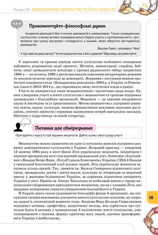 Розділ IV. ДЕМОКРАТИЧНЕ СУСПІЛЬСТВО ТА ЙОГО ЦІННОСТІ
119
Прокоментуйте філософські думки
Існування демократії без істинних демократів є неможливим. Тільки громадянське
суспільство, в якому активні громадяни вільно беруть участь у суспільному житті, про-
являючи при цьому альтруїзм і солідарність з іншими, може зберігати життєдіяльну
демократію.
Вацлав Гавел, президент Чехії
• Що мав на увазі автор? Чи погоджуєтеся ви з його думкою? Відповідь аргументуйте.
У переломні та кризові періоди життя суспільства особливого поширення
набувають різноманітні акції протесту. Мітинги, демонстрації, страйки, бой­
коти, акції громадянської непокори у країнах радянського табору наприкінці
1980-х — на початку 1990-х років викликали повалення авторитарних режимів
та поклали початок переходу до демократії. Яскравим і потужним виявом про­
тестної поведінки стали «Помаранчева революція» 2004 р. в Україні та Револю­
ція гідності 2013/2014 р., що спричинила зміну політичної влади в країні.
Участь не вимірюється лише незадоволенням і протестами щодо влади. Од­
ним з напрямів участі в житті суспільства є меценатство та грошова підтримка
громадських і благодійних організацій. Меценати — це заможні покровителі
науки й мистецтва та їх представників. Метою меценатства є підтримка розви­
тку освіти, науки, культури, зокрема фінансування важливих наукових дослі­
джень, освітніх проектів і сприяння задоволенню потреб навчальних закладів,
бібліотек у підручниках та іншій літературі.
Питання для обміркування
Пригадайте з курсу історії відомих меценатів. Дайте оцінку такого роду участі.
Меценатство можна визначити як один із потужних важелів підтримки роз­
витку демократичного суспільства в Україні. Яскравий приклад — утворення
12 жовтня 1995 року в місті Києві Ліги українських меценатів, ініціатором і
першим президентом якої став відомий громадський діяч, бізнесмен і благодій­
ник з Канади Петро Яцик. Ліга об’єднала бізнесменів з України, США й Канади
у своєрідний благочинний клуб ділових людей. Ліга українських меценатів за­
снувала кілька премій. Так, премією ім. Василя Симиренка відзначають полі­
тиків, громадських діячів і діячів науки, культури та літератури за видатний
внесок у державне будівництво України, за сприяння піднесенню авторитету
України у світі. Премія ім. Євгена Чикаленка за особливий внесок у справу на­
ціонального відродження присуджується меценатам, що не є членами Ліги, які
щедрими пожертвами сприяли утвердженню благодійності в Україні.
В Україні діють також різноманітні благодійні фонди й організації, що опі­
куються такими важливими для життя нашого суспільства галузями, як охоро­
на здоров’я, економічний розвиток тощо. Зокрема Фонд Богдана Гаврилишина
підтримує активну, професійну, патріотичну молодь, яка турбується про сус­
пільне благо й активна у громадському й політичному житті суспільства, уміє
співпрацювати з іншими, формує критичну масу людей, здатних трансформу­
вати Україну в майбутньому.
 