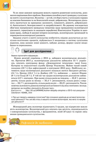 120
Та не лише заможні громадяни можуть сприяти розвиткові суспільства, допо­
магати вирішенню його проблем. Важливим способом участі громадян у суспільно­
му житті є волонтерство. Волонтер — це той, хто бере участь у суспільних справах
за власним бажанням та на безоплатній основі; доброволець. Волонтерська діяль­
ність ґрунтується на принципах законності, гуманності, рівності, добровільнос­
ті, безоплатності, безкорисливості та неприбутковості. На державу покладається
обов’язок підтримувати громадську ініціативу щодо провадження волонтерської
діяльності, гарантувати та захищати передбачені Конституцією України та зако­
нами права, свободи й законні інтереси волонтерів, волонтерських організацій та
отримувачів волонтерської допомоги.
Завдяки участі в житті суспільства особистість свідомо долучається до сус­
пільно-політичних процесів, відбувається її входження в систему суспільних
відносин, вона засвоює певні цінності, набуває досвіду, формує власні вподо­
бання та переконання.
Ідеї для дослідження
Уважно прочитайте інформацію.
Кожен десятий українець у 2015 р. займався волонтерською діяльніс­
тю. Протягом 2015 р. волонтерською діяльністю займалися 13 % україн­
ців, свідчить опитування фонду «Демократичні ініціативи» імені Ілька
Кучеріва та соціологічної служби Центру Разумкова. Майже такий самий
показник (10 %) був зафіксований в опитуванні 2012 року. Найбільшу ак­
тивність щодо волонтерської діяльності показали жителі Західного регіону
(14 %), Центру (13,5 %) та Донбасу (19 %), найменше  — жителі Півдня
(8 %) та Сходу (8 %). У той же час щодня волонтерською діяльністю займа­
ються 4,9 % опитаних. При цьому кілька разів на тиждень — 22,6 % респон­
дентів, кілька разів за місяць — 35,4 % респондентів, кілька разів у квар­
тал — 16,7 % респондентів, кілька разів на рік — 20,3% респондентів. Також
помітна залежність рівня волонтерської активності від віку опитаних: молодь
витрачає на подібну діяльність більше часу.
Д ж е р е л о : http://dt.ua/UKRAINE/kozhen-desyatiy-ukrayinec-u-2015-roci-pracyuvav-
volonterom-193489_.html
• Про що говорить наведена статистика? Що спонукало українців до активної волонтер-
ської діяльності? Чи є ви або хтось із вашого оточення волонтером, яка мета та напрям
цієї діяльності?
Міжнародний день волонтера відзначають 5 грудня, що підкреслює важли­
вість волонтерства. Волонтерський рух свідчить про зрілість, відповідальність
і самоорганізацію суспільства, є фундаментом, який об’єднує та сприяє зміц­
ненню громадянського суспільства.
Рефлексія до засвоєного
 