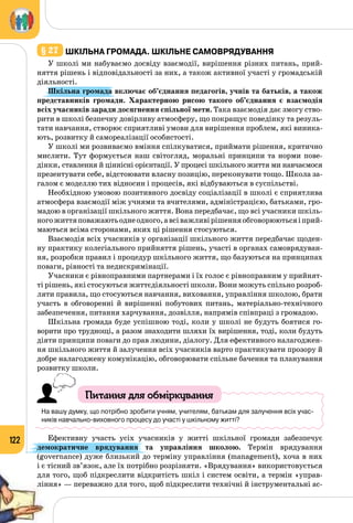 122
§ 27 	Шкільна громада. шкільне самоврядування
У школі ми набуваємо досвіду взаємодії, вирішення різних питань, прий­
няття рішень і відповідальності за них, а також активної участі у громадській
діяльності.
Шкільна громада включає об’єднання педагогів, учнів та батьків, а також
представників громади. Характерною рисою такого об’єднання є взаємодія
всіх учасників заради досягнення спільної мети. Така взаємодія дає змогу ство­
рити в школі безпечну довірливу атмосферу, що покращує поведінку та резуль­
тати навчання, створює сприятливі умови для вирішення проблем, які виника­
ють, розвитку й самореалізації особистості.
У школі ми розвиваємо вміння спілкуватися, приймати рішення, критично
мислити. Тут формується наш світогляд, моральні принципи та норми пове­
дінки, ставлення й ціннісні орієнтації. У процесі шкільного життя ми навчаємося
презентувати себе, відстоювати власну позицію, переконувати тощо. Школа за­
галом є моделлю тих відносин і процесів, які відбуваються в суспільстві.
Необхідною умовою позитивного досвіду соціалізації в школі є сприятлива
атмосфера взаємодії між учнями та вчителями, адміністрацією, батьками, гро­
мадою в організації шкільного життя. Вона передбачає, що всі учасники шкіль­
ногожиттяповажаютьоднеодного,авсіважливірішенняобговорюютьсяіприй-
маються всіма сторонами, яких ці рішення стосуються.
Взаємодія всіх учасників у організації шкільного життя передбачає щоден­
ну практику колегіального прийняття рішень, участі в органах самоврядуван­
ня, розробки правил і процедур шкільного життя, що базуються на принципах
поваги, рівності та недискримінації.
Учасники є рівноправними партнерами і їх голос є рівноправним у прийнят­
ті рішень, які стосуються життєдіяльності школи. Вони можуть спільно розроб­
ляти правила, що стосуються навчання, виховання, управління школою, брати
участь в обговоренні й вирішенні побутових питань, матеріально-технічного
забезпечення, питання харчування, дозвілля, напрямів співпраці з громадою.
Шкільна громада буде успішною тоді, коли у школі не будуть боятися го­
ворити про труднощі, а разом знаходити шляхи їх вирішення, тоді, коли будуть
діяти принципи поваги до прав людини, діалогу. Для ефективного налагоджен­
ня шкільного життя й залучення всіх учасників варто практикувати прозору й
добре налагоджену комунікацію, обговорювати спільне бачення та планування
розвитку школи.
Питання для обміркування
На вашу думку, що потрібно зробити учням, учителям, батькам для залучення всіх учас-
ників навчально-виховного процесу до участі у шкільному житті?
Ефективну участь усіх учасників у житті шкільної громади забезпечує
демократичне врядування  та управління школою. Термін врядування
(governance) дуже близький до терміну управління (management), хоча в них
і є тісний зв’язок, але їх потрібно розрізняти. «Врядування» використовується
для того, щоб підкреслити відкритість шкіл і систем освіти, а термін «управ­
ління» — переважно для того, щоб підкреслити технічні й інструментальні ас­
 