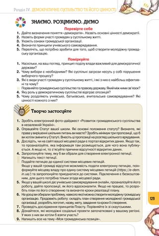 Розділ IV. ДЕМОКРАТИЧНЕ СУСПІЛЬСТВО ТА ЙОГО ЦІННОСТІ
129
ЗНАЄМО. РОЗУМІЄМО. ДІЄМО
Перевірте себе
1.	 Дайте визначення поняття «демократія». Назвіть основні цінності демократії.
2.	 Назвіть форми участі громадян у суспільному житті.
3.	 Укажіть ознаки громадської організації.
4.	 Визначте принципи учнівського самоврядування.
5.	 Перелічіть, що потрібно зробити для того, щоб створити молодіжну громад-
ську організацію.
Поміркуйте
1.	 Наскільки, на ваш погляд, принцип поділу влади важливий для демократичної
держави?
2.	 Чому вибори є необхідними? Які суспільні загрози несуть у собі порушення
виборчого процесу?
3.	 Які є види участі громадян у суспільному житті, і які з них є найбільш ефектив-
ні та чому?
	 Порівняйтегромадянськесуспільствотаправовудержаву. Якийміжнимизв’язок?
4.	 Яку роль у демократичному суспільстві відіграє опозиція?
5.	 Чому розділяють учнівське, батьківське, вчительське самоврядування? Які
цінності кожного з них?
Творчо застосуйте
1.	 Зробіть електронний фото-дайджест «Розвиток громадянського суспільства
в незалежній Україні».
2.	 Опрацюйте Статут вашої школи. Які основні положення статуту? Визначте, які
праваувирішеннішкільнихпитаньвимаєте?Зробітьмінімумтрипропозиції,щоб
вихотілизмінитиуСтатуті.Внесітьціпропозиціїнарозглядшкільноговрядування.
3.	 Дослідіть, чи на сайті вашої місцевої ради є портал відкритих даних. Якщо так,
то проаналізуйте, яка інформація там розміщується, для чого вона публіку-
ється. А якщо ні, то з’ясуйте причини відсутності відкритих даних.
4.	 Запропонуйте тему, яку б ви обрали для створення електронної петиції.
	 Напишіть текст петиції.
	 Подайте петицію до єдиної системи місцевих петицій.
	 Якщо у вашій громаді відсутня можливість подати електронну петицію, поін-
формуйте місцеву владу про єдину систему місцевих петицій (https://e-dem.
in.ua/) та запропонуйте приєднатися до системи. Підключення є безкоштов-
ним, для цього потрібна тільки згода місцевої ради.
5.	 Якщо у вашій школі діє учнівське самоврядування онлайн, проаналізуйте його
роботу, дайте пропозиції, як його вдосконалити. Якщо не працює, то розро-
біть план по його створенню та визначте кроки реалізації плану.
6.	 Науроцівиобиралипроблему,навколоякоїможнастворитимолодіжнугромадську
організацію. Продовжіть роботу: складіть план створення молодіжної громадської
організації,розробітьлоготип,назву,мету,завданнятакрокиїїстворення.
7.	 Проведіть дослідження принципів Пласту. Порівняйте їх зі скаутськими.
8.	 Дізнайтеся, які молодіжні соціальні проекти започатковані у вашому регіоні. 	
У яких з них ви хотіли б взяти участь?
9.	 Напишіть есе на тему «Моя громадянська позиція».
 