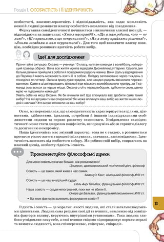 Розділ I. Особистість і її ідентичність
13
особистості, взаємотолерантність і відповідальність, яка надає можливість
кожній людині розвивати власну особистість незалежно від походження.
Формування самоідентичності починається з визначення власної позиції, —
відповідаючи на запитання: «Хто я насправді?», «Що я маю робити, чого — не
маю?», «Що правильно, а що неправильно?», «Як я можу прийняти рішення?»,
«Якими засадами я маю керуватися?». Для того щоб визначити власну пози­
цію, необхідно розвивати здатність робити вибір.
Ідеї для дослідження
Прочитайте ситуацію: Оксана — учениця 10 класу, капітан команди з волейболу, найкра-
щий гравець збірної. Вона все життя мріяла відвідати Диснейленд у Парижі. Одного дня
батьки дівчини прийшли з роботи й повідомили радісну новину. Вони їдуть у відрядження
до Парижа й мають можливість взяти її із собою. Поїздку заплановано через тиждень з
понеділка по четвер. Оксана зразу дуже зраділа, але швидко радість змінилася пережи-
ваннями. Саме в ці дні проходять фінальні ігри міського волейбольного турніру, де її ко-
манда змагається за перше місце. Оксана стоїть перед вибором: здійснити свою давню
мрію чи підтримати команду?
Уявіть себе на місці Оксани. Як би вчинили ви? Що спонукало вас зробити саме такий 	
вибір? На які аргументи ви спиралися? Як може вплинути ваш вибір на життя інших лю-
дей і навпаки? Хто може впливати на ваш вибір?
Отже, ми переконалися, що самоідентичність характеризується цілями, цін­
ностями, здібностями, ідеалами, потребами й іншими індивідуаль­ними особ­
ливостями людини та сприяє розвитку самоповаги. Усвідомлення самоіден­
тичності може стати джерелом конфліктів, непорозумінь або ж сприяти діалогу
та досягненню компромісу.
Наша ідентичність має змінний характер, вона не є сталою, а розвивається
протягом усього життя в процесі спілкування, навчання, взаємовідносин. Іден­
тичність залежить від особистого вибору. Ми робимо свій вибір, спираючись на
власний досвід, особисту гідність і совість.
Прокоментуйте філософські думки
Для мене совість означає більше, ніж розмови всіх!
Цицерон, давньоримський політичний діяч, філософ
Совість — це закон, який живе в нас самих.
Іммануїл Кант, німецький філософ ХVIII ст.
Совість — це наш внутрішній суддя.
Поль Анрі Гольбах, французький філософ ХVIII ст.
Наша совість — суддя непогрішний, поки ми не вбили її.
Оноре де Бальзак, французький письменник ХVIII ст.
	 • Від яких факторів залежить формування совісті?
Гідність і совість — це моральні якості людини, які стали загальнолюдськи­
ми цінностями. Людина сама регулює свої дії та вчинки, незалежно від зовніш­
ніх факторів впливу, керуючись внутрішніми установками. Така людина гли­
боко усвідомлює саму себе, а свої вчинки свідомо підпорядковує нормам моралі
та вимогам людяності, вона співпереживає, співчуває, співрадіє.
 