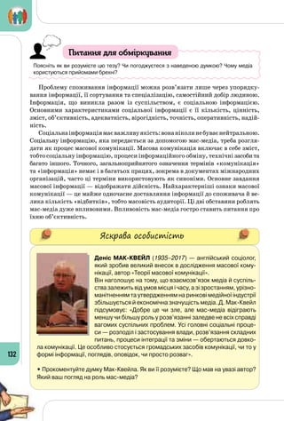 132
Питання для обміркування
Поясніть як ви розумієте цю тезу? Чи погоджуєтеся з наведеною думкою? Чому медіа
користуються прийомами брехні?
Проблему споживання інформації можна розв’язати лише через упорядку­
вання інформації, її сортування та спеціалізацію, самостійний добір людиною.
Інформація, що виникла разом із суспільством, є соціальною інформацією.
Основними характеристиками соціальної інформації є її кількість, цінність,
зміст, об’єктивність, адекватність, вірогідність, точність, оперативність, надій­
ність.
Соціальнаінформаціямаєважливуякість:вонаніколинебуваєнейтральною.
Соціальну інформацію, яка передається за допомогою мас-медіа, треба розгля­
дати як процес масової комунікації. Масова комунікація включає в себе зміст,
тобто соціальну інформацію, процеси інформаційного обміну, технічні засобита
багато іншого. Точного, загальноприйнятого означення термінів «комунікація»
та «інформація» немає і в багатьох працях, зокрема в документах міжнародних
організацій, часто ці терміни використовують як синоніми. Основне завдання
масової інформації — відображати дійсність. Найхарактерніші ознаки масової
комунікації — це майже одночасне доставляння інформації до споживача й ве­
лика кількість «відбитків», тобто масовість аудиторії. Ці дві обставини роблять
мас-медіа дуже впливовими. Впливовість мас-медіа гостро ставить питання про
їхню об’єктивність.
Яскрава особистість
Деніс Мак-Квейл (1935–2017) — англійський соціолог,
який зробив великий внесок в дослідження масової кому-
нікації, автор «Теорії масової комунікації».
Він наголошує на тому, що взаємозв’язок медіа й суспіль-
ства залежить від умов місця і часу, а зі зростанням, урізно-
манітненням та утвердженням на ринкові медійної індустрії
збільшується й економічна значущість медіа. Д. Мак-Квейл
підсумовує: «Добре це чи зле, але мас-медіа відіграють
меншу чи більшу роль у розв’язанні заледве не всіх справді
вагомих суспільних проблем. Усі головні соціальні проце-
си — розподіл і застосування влади, розв’язання складних
питань, процеси інтеграції та зміни — обертаються довко-
ла комунікації. Це особливо стосується громадських засобів комунікації, чи то у
формі інформації, поглядів, оповідок, чи просто розваг».
• Прокоментуйте думку Мак-Квейла. Як ви її розумієте? Що мав на увазі автор?
Який ваш погляд на роль мас-медіа?
 