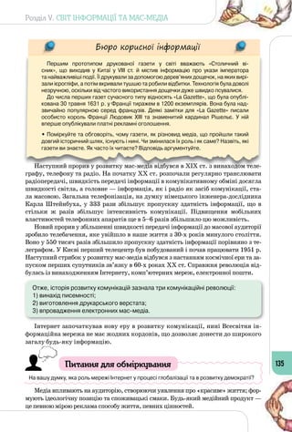 Розділ V. СВІТ ІНФОРМАЦІЇ ТА МАС-МЕДІА
135
Бюро корисної інформації
Першим прототипом друкованої газети у світі вважають «Столичний ві-
сник», що виходив у Китаї у VIII ст. й містив інформацію про укази імператора 	
та найважливіші події. Її друкували за допомогою дерев’яних дощечок, на яких вирі-
зали ієрогліфи, а потім вкривали тушшю та робили відбитки. Технологія була доволі
незручною, оскільки від частого використання дощечки дуже швидко псувалися.
До числа перших газет сучасного типу відносять «La Gazette», що була опублі-
кована 30 травня 1631 р. у Франції тиражем в 1200 екземплярів. Вона була над-
звичайно популярною серед французів. Деякі замітки для «La Gazette» писали
особисто король Франції Людовик XIII та знаменитий кардинал Рішельє. У  ній
вперше опублікували платні рекламні оголошення.
• Поміркуйте та обговоріть, чому газети, як різновид медіа, що пройшли такий
довгий історичний шлях, існують і нині. Чи змінилася їх роль і як саме? Назвіть, які
газети ви знаєте. Як часто їх читаєте? Відповідь аргументуйте.
Наступний прорив у розвитку мас-медіа відбувся в ХІХ ст. з винаходом теле­
графу, телефону та радіо. На початку ХХ ст. розпочали регулярно транслювати
радіопередачі, швидкість передачі інформації в комунікативному обміні досягла
швидкості світла, а головне — інформація, як і радіо як засіб комунікації, ста­
ла масовою. Загальна телефонізація, на думку німецького інженера-дослідника
Карла Штейнбуха, у 333 рази збільшує пропускну здатність інформації, що в
стільки ж разів збільшує інтенсивність комунікації. Підвищення мобільних
властивостей телефонних апаратів ще в 5–6 разів збільшило цю можливість.
Новий прорив у збільшенні швидкості передачі інформації до масової аудиторії
зробило телебачення, яке увійшло в наше життя з 30-х років минулого століття.
Воно у 550 тисяч разів збільшило пропускну здатність інформації порівняно з те­
леграфом. У Києві перший телецентр був побудований і почав працювати 1951 р.
Наступний стрибок у розвитку мас-медіа відбувся з настанням космічної ери та за­
пуском перших супутників зв’язку в 60-х роках ХХ ст. Справжня революція від­
булась із винаходженням Інтернету, комп’ютерних мереж, електронної пошти.
Отже, історія розвитку комунікацій зазнала три комунікаційні революції:
1) винахід писемності;
2) виготовлення друкарського верстата;
3) впровадження електронних мас-медіа.
Інтернет започаткував нову еру в розвитку комунікації, нині Всесвітня ін­
формаційна мережа не має жодних кордонів, що дозволяє донести до широкого
загалу будь-яку інформацію.
Питання для обміркування
На вашу думку, яка роль мережі Інтернет у процесі глобалізації та в розвитку демократії?
Медіа впливають на аудиторію, створюючи уявлення про «красиве» життя; фор­
мують ідеологічну позицію та споживацькі смаки. Будь-який медійний продукт —
це певною мірою реклама способу життя, певних цінностей.
 