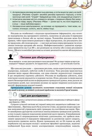 Розділ V. СВІТ ІНФОРМАЦІЇ ТА МАС-МЕДІА
137
•	 Антирекламна реклама висміює іншу рекламу, а потім акцентує увагу на своїй
продукції. (Реклама «Спрайт» висміює рекламу прального порошку, а потім
пропонує свій напій: “Спрайт” байдужий до плям, але нещадний до спраги!»)
•	 Інтригуюча реклама містить елементи загадки, створення образу без указу-
вання на товар, марку. (Реклама «Рібок» — ролик про те, як стати людиною, а
в кінці — лише емблема марки.)
•	 Несемантичне маніпулювання, що впливає на підсвідомість: темп мови, на-
голоси, інтонація, гучність, жести, міміка тощо.
Реклама на телебаченні є візуально організованою інформацією, яка оптич­
но відокремлена від програмного контенту, позначена як реклама й переважно
трансльована в блоках або на частині екрана. Телевізійна реклама може бути
прямою, тобто транслювати розміщені в ефірі відеоролики, які рекламують пев­
ну продукцію, або спонсорською — у вигляді заставки перед програмою чи оголо­
шення спонсора програми або заходу. Найефективнішими є динамічні відеоро­
лики тривалістю від 5 до 30 с, які розміщені на початку або в кінці рекламного
блоку. Обсяги телевізійної реклами за останні десятиліття значно збільшуються.
Питання для обміркування
Як ви вважаєте, чи має закон регулювати показ реклами? Які ще види товарів не варто ре-
кламувати? Наведіть аргументи, які підкреслюють, що реклама — це негатив або позитив.
Ще один вид реклами — прихована реклама, якою користуються переважно
підприємці, компанії, публічні особи й політики. Така реклама транслюється
різними медіа заради збагачення, але вона нівелює журналістські стандарти
й дає викривлену картинку дійсності. Реклама не відображає дійсність, вона
конструює власну реальність із окремих частин. Отже, реклама та медіа взагалі
мають беззаперечний вплив на формування громадської думки, вона досягає як
позитивних цілей, так і негативно впливає на процес творення суспільних цін­
ностей і формування власної позиції.
Громадською думкою називають колективне ставлення певної спільноти
або нації в цілому до певної суспільної проблеми та шляхів її розв’язання.
Ідеї для дослідження
Прочитайте цитату з антиутопічного роману англійського письменника й публіциста Джор-
джа Орвелла «1984».
Супроти сучасної системи всі тиранії минулого видаються слабкими і не­
ефективними… Причина цього була почасти в тому, що раніше жоден уряд не
мав можливостей утримувати своїх громадян під постійним наглядом. Про­
те винайдення друкарства полегшило маніпулювання громадською думкою,
а кіно та радіо сприяли подальшому розвиткові цього процесу. З винайденням
телебачення й запровадженням технічних удосконалень, які зробили мож­
ливим одержувати й передавати інформацію за допомогою одного апарата,
закінчилося приватне життя. Кожен громадянин міг по 24 години на добу
перебувати під наглядом поліції і шквалом офіційної пропаганди, водночас
позбавлений будь-яких інших альтернативних комунікаційних каналів.
 