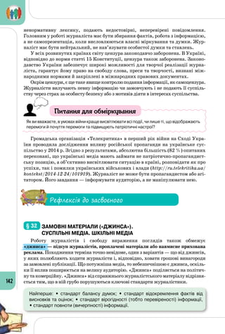142
ненормативну лексику, подають недостовірні, неперевірені повідомлення.
Головним у роботі журналіста має бути збирання фактів, робота з інформацією,
а не самопрезентація, коли висловлюються власні міркування та думки. Жур­
наліст має бути нейтральний, не нав’язувати особистої думки та ставлень.
У всіх розвинутих країнах світу цензура законодавчо заборонена. В Україні,
відповідно до норми статті 15 Конституції, цензура також заборонена. Законо­
давство України забезпечує широкі можливості для творчої реалізації журна­
ліста, гарантує йому право на свободу слова, преси та творчості, визнані між­
народними нормами й закріплені в міжнародних правових документах.
Окрімцензури,єщетакеявищеконтролюподанняінформації,яксамоцензура.
Журналісти вилучають певну інформацію чи замовчують і не подають її суспіль­
ству через страх за особисту безпеку або з мотивів діяти в інтересах суспільства.
Питання для обміркування
Як ви вважаєте, в умовах війни краще висвітлювати всі події, чи лише ті, що відображають
перемоги й почуття перемоги та підвищують патріотичні настрої?
Громадська організація «Телекритика» в перший рік війни на Сході Укра­
їни проводила дослідження впливу російської пропаганди на українське сус­
пільство у 2014 р. Згідно з результатами, абсолютна більшість (82 %) опитаних
переконані, що українські медіа мають займати не патріотично-пропагандист­
ську позицію, а об’єктивно висвітлювати ситуацію в країні, розповідати як про
успіхи, так і помилки українських військових і влади (http://ru.telekritika.ua/
kontekst/2014-12-24/101919). Журналіст не може бути пропагандистом або агі­
татором. Його завдання — інформувати аудиторію, а не маніпулювати нею.
Рефлексія до засвоєного
§ 32 	Замовні матеріали («джинса»).
Суспільні медіа. Шкільні медіа
Роботу журналістів і свободу вираження поглядів також обмежує
«джинса» — підкуп журналістів, проплачені матеріали або навмисне прихована
реклама. Походження терміна точно невідоме, один з варіантів — що від джинсів,
у яких полюбляють ходити журналісти і, відповідно, ховати грошові винагороди
за замовлені публікації. Що потужніша медіа, то небезпечнішою є джинса, оскіль­
ки її вплив поширюється на велику аудиторію. «Джинса» поділяється на політич­
ну та комерційну. «Джинса» від справжнього журналістського матеріалу відрізня­
ється тим, що в ній грубо порушуються ключові стандарти журналістики.
Найперше: • стандарт балансу думок; • стандарт відокремлення фактів від
висновків та оцінок; • стандарт вірогідності (тобто перевіреності) інформації, 	
• стандарт повноти (вичерпності) інформації.
 