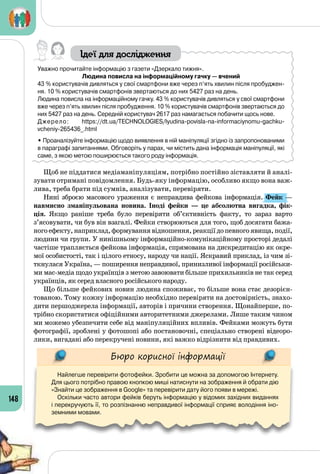148
Ідеї для дослідження
Уважно прочитайте інформацію з газети «Дзеркало тижня».
Людина повисла на інформаційному гачку — вчений
43 % користувачів дивляться у свої смартфони вже через п’ять хвилин після пробуджен-
ня. 10 % користувачів смартфонів звертаються до них 5427 раз на день.
Людина повисла на інформаційному гачку. 43 % користувачів дивляться у свої смартфони
вже через п’ять хвилин після пробудження. 10 % користувачів смартфонів звертаються до
них 5427 раз на день. Середній користувач 2617 раз намагається побачити щось нове.
Джерело: https://dt.ua/TECHNOLOGIES/lyudina-povisla-na-informaciynomu-gachku-
vcheniy-265436_.html
• Проаналізуйте інформацію щодо виявлення в ній маніпуляції згідно із запропонованими
в параграфі запитаннями. Обговоріть у парах, чи містить дана інформація маніпуляції, які
саме, з якою метою поширюється такого роду інформація.
Щоб не піддатися медіаманіпуляціям, потрібно постійно зіставляти й аналі­
зувати отримані повідомлення. Будь-яку інформацію, особливо якщо вона важ­
лива, треба брати під сумнів, аналізувати, перевіряти.
Нині зброєю масового ураження є неправдива фейкова інформація. Фейк —
навмисно зманіпульована новина. Іноді фейки  — це абсолютна вигадка, фік-
ція. Якщо раніше треба було перевіряти об’єктивність факту, то зараз варто
з’ясовувати, чи був він взагалі. Фейки створюються для того, щоб досягати бажа­
ногоефекту,наприклад,формуваннявідношення,реакціїдопевногоявища,події,
людини чи групи. У нинішньому інформаційно-комунікаційному просторі дедалі
частіше трапляється фейкова інформація, спрямована на дискредитацію як окре­
мої особистості, так і цілого етносу, народу чи нації. Яскравий приклад, із чим зі­
ткнулася Україна, — поширення неправдивої, принизливої інформації російськи­
ми мас-медіа щодо українців з метою завоювати більше прихильників не так серед
українців, як серед власного російського народу.
Що більше фейкових новин людина споживає, то більше вона стає дезорієн­
тованою. Тому кожну інформацію необхідно перевіряти на достовірність, знахо­
дити першоджерела інформації, авторів і причини створення. Щонайперше, по­
трібно скористатися офіційними авторитетними джерелами. Лише таким чином
ми можемо убезпечити себе від маніпуляційних впливів. Фейками можуть бути
фотографії, зроблені у фотошопі або постановочні, спеціально створені відеоро­
лики, вигадані або перекручені новини, які важко відрізнити від правдивих.
Бюро корисної інформації
Найлегше перевірити фотофейки. Зробити це можна за допомогою Інтернету.
Для цього потрібно правою кнопкою миші натиснути на зображення й обрати дію
«Знайти це зображення в Google» та перевірити дату його появи в мережі.
Оскільки часто автори фейків беруть інформацію у відомих західних виданнях
і перекручують її, то розпізнанню неправдивої інформації сприяє володіння іно-
земними мовами.
 