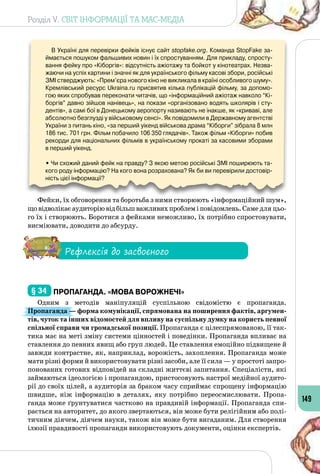 Розділ V. СВІТ ІНФОРМАЦІЇ ТА МАС-МЕДІА
149
В Україні для перевірки фейків існує сайт stopfake.org. Команда StopFake за-
ймається пошуком фальшивих новин і їх спростуванням. Для прикладу, спросту-
вання фейку про «Кіборгів»: відсутність ажіотажу та бойкот у кінотеатрах. Незва-
жаючи на успіх картини і значні як для українського фільму касові збори, російські
ЗМІ стверджують: «Прем’єра нового кіно не викликала в країні особливого шуму».
Кремлівський ресурс Ukraina.ru присвятив кілька публікацій фільму, за допомо-
гою яких спробував переконати читачів, що «інформаційний ажіотаж навколо “Кі-
боргів” давно зійшов нанівець», на покази «організовано водять школярів і сту-
дентів», а самі бої в Донецькому аеропорту називають не інакше, як «криваві, але
абсолютно безглузді у військовому сенсі». Як повідомили в Державному агентстві
України з питань кіно, «за перший уікенд військова драма “Кіборги” зібрала 8 млн
186 тис. 701 грн. Фільм побачило 106 350 глядачів». Також фільм «Кіборги» побив
рекорди для національних фільмів в українському прокаті за касовими зборами 	
в перший уікенд.
• Чи схожий даний фейк на правду? З якою метою російські ЗМІ поширюють та-
кого роду інформацію? На кого вона розрахована? Як би ви перевірили достовір-
ність цієї інформації?
Фейки, їх обговорення та боротьба з ними створюють «інформаційний шум»,
щовідволікаєаудиторіювідбільшважливихпроблеміповідомлень.Саме для цьо­
го їх і створюють. Боротися з фейками неможливо, їх потрібно спростовувати,
висміювати, доводити до абсурду.
Рефлексія до засвоєного
§ 34 	Пропаганда. «Мова ворожнечі»
Одним з методів маніпуляцій суспільною свідомістю є пропаганда.
Пропаганда — форма комунікації, спрямована на поширення фактів, аргумен-
тів, чуток та інших відомостей для впливу на суспільну думку на користь певної
спільної справи чи громадської позиції. Пропаганда є цілеспрямованою, її так­
тика має на меті зміну системи цінностей і поведінки. Пропаганда впливає на
ставлення до певних явищ або груп людей. Це ставлення емоційно підвищене й
завжди контрастне, як, наприклад, ворожість, захоплення. Пропаганда може
мати різні форми й використовувати різні засоби, але її сила — у простоті запро­
понованих готових відповідей на складні життєві запитання. Спеціалісти, які
займаються ідеологією і пропагандою, пристосовують настрої медійної аудито­
рії до своїх цілей, а аудиторія за браком часу сприймає спрощену інформацію
швидше, ніж інформацію в деталях, яку потрібно переосмислювати. Пропа­
ганда може ґрунтуватися частково на правдивій інформації. Пропаганда спи­
рається на авторитет, до якого звертаються, він може бути релігійним або полі­
тичним діячем, діячем науки, також він може бути вигаданим. Для створення
ілюзії правдивості пропаганди використовують документи, оцінки експертів.
 