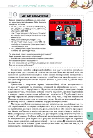 Розділ V. СВІТ ІНФОРМАЦІЇ ТА МАС-МЕДІА
151
Ідеї для дослідження
Уважно роздивіться зображення, яке актив-
но поширюється російськими ЗМІ в багатьох
джерелах, зокрема:
•	 https://pikabu.ru/story/ukrainskie_
smi_seychas_podsovyivayut_lzhivuyu_
informatsiyu_2061895
•	 http://www.perekop.info/forum/threads/
antirossijskaja-propaganda-smi-ukrainy-
zavralis.629/
•	 https://www.chitalnya.ru/blogs/15768/
•	 https://politikus.ru/events/91643-
ukrainskaya-propaganda-bessmyslennaya-i-
besposchadnaya.html
•	 http://www.planetoday.ru/nesvoboda-slova-
v-ukraine-tse-peremoga/ тощо.
Чи можна цей плакат назвати пропагандистськими?
Який основний зміст цього зображення?
З якою метою було створено та поширено цей плакат?
Які меседжі виражені в зображенні?
На кого розрахований цей плакат, яку реакцію він має викликати?
Яке значення має цей плакат?
Пропаганда є засобом інформаційної війни, яка ведеться з метою послаблен­
ня моральних сил суперника й посилення власних. Вона має масовий вплив на
населення. Засобами інформаційної війни можна маніпулювати настроями на­
селення та формувати масову свідомість, так об’єднуючи людей навколо спіль­
ної ідеї чи боротьби зі спільним ворогом з метою відволікання від інших назрі­
лих проблем.
Пропаганда є потужною зброєю інформаційної війни; використовуєть­
ся для дегуманізації та створення ненависті до відповідного ворога — як 
зовнішнього, так і внутрішнього. Пропаганда передбачає спотворення інфор­
маційних потоків, створенням хибного образу у свідомості. Це може відбуватися
з використанням принизливих зображень і термінології. Український медіа­
простір є вразливим до інформаційної війни з боку Росії. Тому мас-медіа мають
більш активно працювати на відновлення іміджу України в межах своєї терито­
рії та світу взагалі, а також правдиво інформувати суспільство.
Мас-медіа засобами пропаганди сприяє провокуванню конфліктних ситуа­
цій у суспільстві та поширенню стереотипів. Медіа можуть формувати ставлен­
ня суспільства до сторін конфлікту, розпалювати його або сприяти примирен­
ню. Однак здебільшого медіа використовують для розпалювання конфлікту.
Медіа зосереджує увагу на фактах, які роз’єднують конфліктуючі сторони за­
мість їх об’єднання. Особливо небезпечні масові конфлікти, що мають політич­
не забарвлення та розв’язуються за рахунок організованої збройної боротьби.
Серед таких конфліктів наймасштабніші — світові війни. Ці конфлікти набули
своєї сили не лише завдяки ідеям та амбіціям окремих політичних вождів, а й
завдяки добре поставленій пропаганді.
 