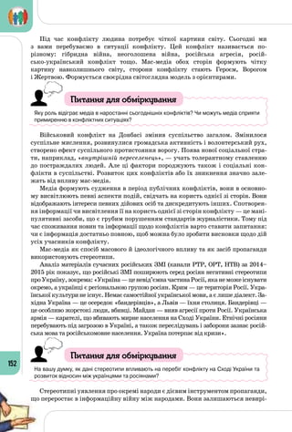 152
Під час конфлікту людина потребує чіткої картини світу. Сьогодні ми
з вами перебуваємо в ситуації конфлікту. Цей конфлікт називається по-
різному: гібридна війна, неоголошена війна, російська агресія, росій­
сько-український конфлікт тощо. Мас-медіа обох сторін формують чітку
картину навколишнього світу, сторони конфлікту стають Героєм, Ворогом
і Жертвою. Формується своєрідна світоглядна модель з орієнтирами.
Питання для обміркування
Яку роль відіграє медіа в наростанні сьогоднішніх конфліктів? Чи можуть медіа сприяти
примиренню в конфліктних ситуаціях?
Військовий конфлікт на Донбасі змінив суспільство загалом. Змінилося
суспільне мислення, розвинулися громадська активність і волонтерський рух,
створено ефект суспільного протистояння ворогу. Поява нової соціальної стра­
ти, наприклад, «внутрішній переселенець», — учать толерантному ставленню
до постраждалих людей. Але ці фактори породжують також і соціальні кон­
флікти в суспільстві. Розвиток цих конфліктів або їх зникнення значно зале­
жать від впливу мас-медіа.
Медіа формують судження в період публічних конфліктів, вони в основно­
му висвітлюють певні аспекти подій, свідчать на користь однієї зі сторін. Вони
відображають інтереси певних дійових осіб та дискредитують інших. Спотворен­
ня інформації чи висвітлення її на користь однієї зі сторін конфлікту — це мані­
пулятивні засоби, що є грубим порушенням стандартів журналістики. Тому під
час споживання новин та інформації щодо конфліктів варто ставити запитання:
чи є інформація достатньо повною, щоб можна було зробити висновки щодо дій
усіх учасників конфлікту.
Мас-медіа як спосіб масового й ідеологічного впливу та як засіб пропаганди
використовують стереотипи.
Аналіз матеріалів сучасних російських ЗМІ (канали РТР, ОРТ, НТВ) за 2014–
2015 рік показує, що російські ЗМІ поширюють серед росіян негативні стереотипи
проУкраїну,зокрема:«Україна —ценевід’ємначастинаРосії,яканеможеіснувати
окремо, а українці є регіональною групою росіян. Крим — це територія Росії. Укра­
їнської культури не існує. Немає самостійної української мови, а є лише діалект. За­
хідна Україна — це осередок «бандерівців», а Львів — їхня столиця. Бандерівці —
це особливо жорстокі люди, вбивці. Майдан — вияв агресії проти Росії. Українська
армія — карателі, що вбивають мирне населення на Сході України. Етнічні росіяни
перебувають під загрозою в Україні, а також переслідувань і заборони зазнає росій­
ська мова та російськомовне населення. Україна потерпає від кризи».
Питання для обміркування
На вашу думку, як дані стереотипи впливають на перебіг конфлікту на Сході України та
розвиток відносин між українцями та росіянами?
Стереотипні уявлення про окремі народи є дієвим інструментом пропаганди,
що переростає в інформаційну війну між народами. Вони залишаються невирі­
 