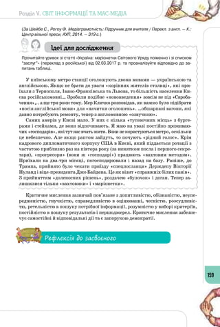 Розділ V. СВІТ ІНФОРМАЦІЇ ТА МАС-МЕДІА
159
(За Шейбе С., Рогоу Ф. Медіаграмотність: Підручник для вчителя / Перекл. з англ. — К.:
Центр вільної преси, АУП, 2014. — 319 с.)
Ідеї для дослідження
Прочитайте уривок зі статті «Україна: маріонетки Світового Уряду поіменно і зі списком
“заслуг”» (переклад з російської) від 02.03.2017 р. та проаналізуйте відповідно до за-
питань таблиці.
У київському метро станції оголошують двома мовами — українською та
англійською. Якщо не брати до уваги «корінних жителів столиці», які при­
їхали з Тернополя, Івано-Франківська та Львова, то більшість населення Ки­
єва російськомовні… Зробили подібне «нововведення» зовсім не під «Євроба­
чення»,.. а ще три роки тому. Мер Кличко розповідав, як важко було підібрати
«носія англійської мови» для «начитки оголошень». …обшарпані вагони, які
давно потребують ремонту, тепер з англомовною «озвучкою».
Самих амерів у Києві мало. У них є кілька «тусовочних місць» з бурге­
рами і стейками, де вони відпочивають. Я маю на увазі постійно проживаю­
чих «господарів», які тут нас вчать жити. Вони не користуються метро, ​​оскільки
це небезпечно. Але якщо раптом зайдуть, то почують «рідний голос». Крім
кадрового дипломатичного корпусу США в Києві, який піддається ротації з
частотою приблизно раз на півтора року (за винятком посла і першого секре­
таря), «прогресори» (вони ж «господарі») працюють «вахтовим методом».
Приїхали на два-три місяці, погосподарювали і назад на базу. Раніше, до
Трампа, прийнято було чекати приїзду «спецпосланця» Держдепу Вікторії
Нуланд і віце-президента Джо Байдена. Це як візит «справжніх білих панів».
З прийняттям «доленосних рішень», роздачею «булочок» і доган. Тепер за­
лишилися тільки «вахтовики» і «маріонетки».
Критичне мислення зазвичай пов’язане з допитливістю, обізнаністю, неупе­
редженістю, гнучкістю, справедливістю в оцінюванні, чесністю, розсудливіс­
тю, ретельністю в пошуку потрібної інформації, розумністю у виборі критеріїв,
постійністю в пошуку результатів і першоджерел. Критичне мислення забезпе­
чує самостійні й відповідальні дії та є запорукою демократії.
Рефлексія до засвоєного
 