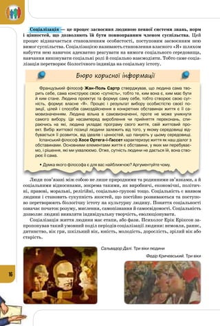 16
Соціалізація — це процес засвоєння людиною певної системи знань, норм
і  цінностей, що дозволяють їй бути повноправним членом суспільства. Цей
процес відзначається становленням особистості, поступовим засвоєнням нею
вимог суспільства. Соціалізацією називають становлення власного «Я» шляхом
набуття нею навичок адекватно реагувати на вимоги соціального середовища,
навчання виконувати соціальні ролі й соціально взаємодіяти. Тобто саме соціа­
лізація перетворює біологічного індивіда на соціальну істоту.
Бюро корисної інформації
Французький філософ Жан-Поль Сартр стверджував, що людина сама тво-
рить себе, сама конструює свою «сутність», тобто те, ким вона є, ким має бути
й ким стане. Людина проектує та формує саму себе, тобто створює свою сут-
ність, формує власне «Я». Процес і результат вибору особистістю своєї по-
зиції, цілей і способів самоздійснення в конкретних обставинах життя є її са-
мовизначенням. Людина вільна в самовизначенні, проте не може уникнути
самого вибору. Це насамперед вироблення чи прийняття переконань, спи-
раючись на які, людина укладає програму свого життя, свій життєвий про-
ект. Вибір життєвої позиції людини залежить від того, у якому середовищі від-
бувається її розвиток, від ідеалів і цінностей, що панують у цьому середовищі.
Іспанський філософ Хосе Ортега-і-Гассет характеризує життя як наш діалог з
обставинами. Основними елементами життя є обставини, у яких ми перебуває-
мо, і рішення, які ми ухвалюємо. Отже, сутність людини не дається їй, вона ство-
рює її сама.
• Думка якого філософа є для вас найближчою? Аргументуйте чому.
Люди пов’язані між собою не лише природними та родинними зв’язками, а й
соціальними відносинами, зокрема такими, як виробничі, економічні, політич­
ні, правові, моральні, релігійні, соціально-групові тощо. Соціальність є виявом
людини і становить сукупність якостей, що постійно розвиваються та поступо­
во перетворюють біологічну істоту на культурну людину. Поняття соціальності
означає початок розуму, мислення, самопізнання й самосвідомості. Соціальність
дозволяє людині виявляти індивідуальну творчість, еволюціонувати.
Соціалізація життя людини має етапи, або фази. Психолог Ерік Еріксон за­
пропонував такий умовний поділ періодів соціалізації людини: немовля, раннє,
дитинство, вік гри, шкільний вік, юність, молодість, дорослість, зрілий вік або
старість.
Федір Кричевський. Три віки
Сальвадор Далі. Три віки людини
 