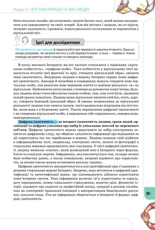 Розділ V. СВІТ ІНФОРМАЦІЇ ТА МАС-МЕДІА
161
бити покупки онлайн, що економить людині багато часу, який можна викорис­
тати для саморозвитку чи своїх потреб. Але він містить і загрози, як-от віруси,
інтернет-залежність, ігроманія, втрата реального спілкування та перенесення у
віртуальний світ.
Ідеї для дослідження
Об’єднайтеся у дві команди й подискутуйте про переваги й недоліки Інтернету. Одна ко-
манда розкриває, які загрози містить у собі мережа Інтернет, а інша — переваги. Кожна
команда аргументує свою позицію та наводить приклади.
В епоху масового Інтернету ми все частіше стикаємося з термінами «вірту­
альна особистість», «цифрова особа». Така особистість у віртуальному світі на­
магається втілити свої фантазії та мрії, створити віртуальний образ, змінити
свою ідентичність. Занурення людини в мережу Інтернет сприяє появі цифро­
вої ідентичності. Аватари й нікнейми в соцмережах можуть створити нову вір­
туальну особу, яка розпочне нове мережеве життя із заміною реального «я» на
віртуальне. Здійснюючи спілкування з іншими за допомогою комп’ютера, будь-
яка людина може стати абсолютно іншою особою, тим, ким хоче бути, проявити
інший зразок поведінки. Людина може віртуально змінити свій вік, стать, адре­
су, створити бажаний ідеальний образ. В умовах потрапляння до віртуальної
реальності людина стає кимось іншим, часто радикально відмінним від тієї осо­
би, якою вона є в буденному житті. Також вираженням цифрової ідентичності
є не створення віртуальної особи, а вираження себе справжнього, самореклама,
самопрезентація.
Цифрова ідентичність — це інтернет-ідентичність людини, групи людей, ор-
ганізації та цифрове уявлення про набір їх унікальних якостей як мережевого
суб’єкта. Цифрову ідентичність можна представити як набір електронних за­
писів по цифровому сліду, що зберігає сукупність інформації про відвідання та
дії користувача під час перебування в мережі. Людина залишає свій відбиток
в інформаційному полі, наприклад, електронні листи, записи та фотографії в
соціальних мережах продовжують своє існування. У світі цифрової ідентичнос­
ті людину визначає контент, який розміщений нею в Інтернеті через форуми,
блоги та соціальні мережі. Інформація, яка накопичується там, складає великі
бази особистих даних, а також поведінкові, непрямі відомості про користува­
чів, за якими також можна встановити реальну людину.
Цифрова ідентичність використовується для ідентифікації при з’єднаннях з
різними сторінками мережі Інтернет. Зокрема, вона міститься в цифровій іден­
тифікації та автентифікації даних, що підтверджують дійсного користувача
комп’ютерних систем. Така інформація включає ім’я користувача та пароль,
дату народження, номер соціального страхування, медичні дані, фінансові іс­
торії, відомості про податки та професійний досвід, операції в режимі онлайн,
такі як електронні транзакції (операції з використанням банківського рахун­
ку), покупки тощо. Уся ця інформація зберігається в Інтернеті й формує циф­
рову ідентичність.
 