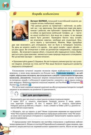 162
Яскрава особистість
Зигмунт Бауман, польський та англійський соціолог, до-
слідник питань глобалізації, вважає:
«Час раніше ділили на приватний і публічний, на робо-
чий час і час відпочинку. Нині руйнується поділ між відпо-
чинком і роботою, між публічним і приватним. Ви берете
із собою на відпочинок мобільний телефон, це — части-
на нашої особистості. Але якщо він з вами, то ви завжди
маєте бути досяжні. Проводячи багато часу онлайн,
ми втрачаємо навички, необхідні для соціалізації. Біль-
шість вірить у протилежне. Мовляв, Марк Цукерберг
дав нам можливість для спілкування, якої не було в попередніх поколінь. 	
За день ви можете знайти сто друзів… Але друзі онлайн і друзі офлайн  — 	
це різні друзі. Ви спілкуєтеся з ними за допомогою повідомлень, спрощеною
мовою… Ви втрачаєте вирази облич, стишення або підвищення голосу. Відбу-
вається щось дуже важливе: змінюється сама природа людського спілкування.
Які це матиме наслідки — велике питання».
• Прокоментуйте думки З. Баумана. Як світ Інтернету змінив простір і час сучас-
ної людини, вплинув на стиль життя? Яке ваше бачення подальшого розвитку
людського спілкування?
Спілкування сучасної людини великою мірою відбувається в соціальних
мережах, у яких вона проводить усе більше часу. Соціальна мережа — це веб-
сервіс, віртуальна спільнота, що складається з людей з однаковими інтересами,
нахилами, діяльністю. Соціальні мережі спеціалізуються на різних потребах
та інтересах людей, і в більшості користувачів є акаунти у двох-трьох соціаль­
них мережах. Найпопулярніші соціальні мережі: це Facebook , Instagram ,
Twitter , LinkedIn .
Усі ці та інші соціальні мережі націлені на обслуговування інтересів і потреб
людини та впливають на розвиток її ідентичності.
Ідеї для дослідження
Проаналізуйте дані про кількість користувачів основних соціальних мереж:
У червні 2017 р. кількість користувачів Facebook досягла 2 млрд, україн-
ська аудиторія становить 10 млн. У  вересні 2017 р. кількість користувачів 	
Instagram зросла до 800 млн, в Україні — 6 млн. Linkedin та Twitter у 2017 р. досягли по-
значки 500 млн користувачів.
• Обговоріть, про що свідчать ці дані? Якими соціальними мережами ви користуєтеся?
Чому? Яка соціальна мережа найпопулярніша серед ваших ровесників і чому? Які загро-
зи може нести віртуальне спілкування в соцмережах? Запропонуйте правила користу-
вання соцмережами.
У віртуальному світі Інтернету ми постійно стикаємося з проблемою забезпе­
чення приватності. Згідно зі статтею 8 Європейської конвенції з прав людини, при­
ватність закріплюється як окремий аспект приватного життя. Ніхто не має права
 