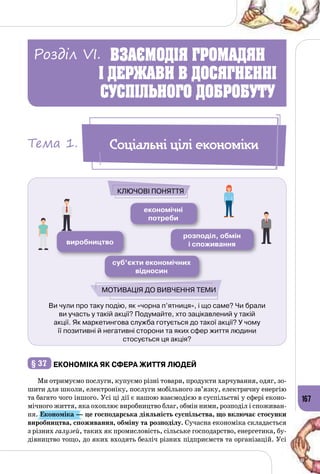 167
Ви чули про таку подію, як «чорна п’ятниця», і що саме? Чи брали
ви участь у такій акції? Подумайте, хто зацікавлений у такій
акції. Як маркетингова служба готується до такої акції? У чому
її позитивні й негативні сторони та яких сфер життя людини
стосується ця акція?
економічні
потреби
виробництво
розподіл, обмін
і споживання
суб’єкти економічних
відносин
Ключові поняття
Мотивація до вивчення теми
§ 37 	Економіка як сфера життя людей
Ми отримуємо послуги, купуємо різні товари, продукти харчування, одяг, зо­
шити для школи, електроніку, послуги мобільного зв’язку, електричну енергію
та багато чого іншого. Усі ці дії є нашою взаємодією в суспільстві у сфері еконо­
мічного життя, яка охоплює виробництво благ, обмін ними, розподіл і споживан­
ня. Економіка — це господарська діяльність суспільства, що включає стосунки
виробництва, споживання, обміну та розподілу. Сучасна економіка складається
з різних галузей, таких як промисловість, сільське господарство, енергетика, бу­
дівництво тощо, до яких входять безліч різних підприємств та організацій. Усі
Соціальні цілі економікиТема 1.
ВЗАЄМОДІЯ ГРОМАДЯН
І ДЕРЖАВИ В ДОСЯГНЕННІ
СУСПІЛЬНОГО ДОБРОБУТУ
Розділ VI.
 